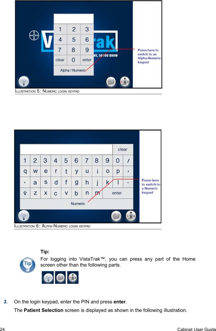 3. On the login keypad, enter the PIN and press enter. The Patient Selection screen is displayed as shown in the following illustration.24 Cabinet User GuideILLUSTRATION 6: ALPHA-NUMERIC LOGIN KEYPADILLUSTRATION 5: NUMERIC LOGIN KEYPADTip:For   logging   into   VistaTrak™,   you  can   press  any   part   of   the   Home screen other than the following parts.