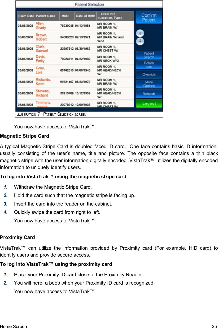 You now have access to VistaTrak™.Magnetic Stripe CardA typical Magnetic Stripe Card is doubled faced ID card.  One face contains basic ID information, usually consisting  of the user’s name, title and picture. The opposite face contains a thin black magnetic stripe with the user information digitally encoded. VistaTrak™ utilizes the digitally encoded information to uniquely identify users.To log into VistaTrak™ using the magnetic stripe card1. Withdraw the Magnetic Stripe Card.2. Hold the card such that the magnetic stripe is facing up.3. Insert the card into the reader on the cabinet.4. Quickly swipe the card from right to left.You now have access to VistaTrak™.Proximity CardVistaTrak™   can   utilize   the   information  provided   by  Proximity   card   (For  example,   HID  card)  to identify users and provide secure access.To log into VistaTrak™ using the proximity card1. Place your Proximity ID card close to the Proximity Reader.2. You will here  a beep when your Proximity ID card is recognized.You now have access to VistaTrak™.Home Screen   25ILLUSTRATION 7: PATIENT SELECTION SCREEN