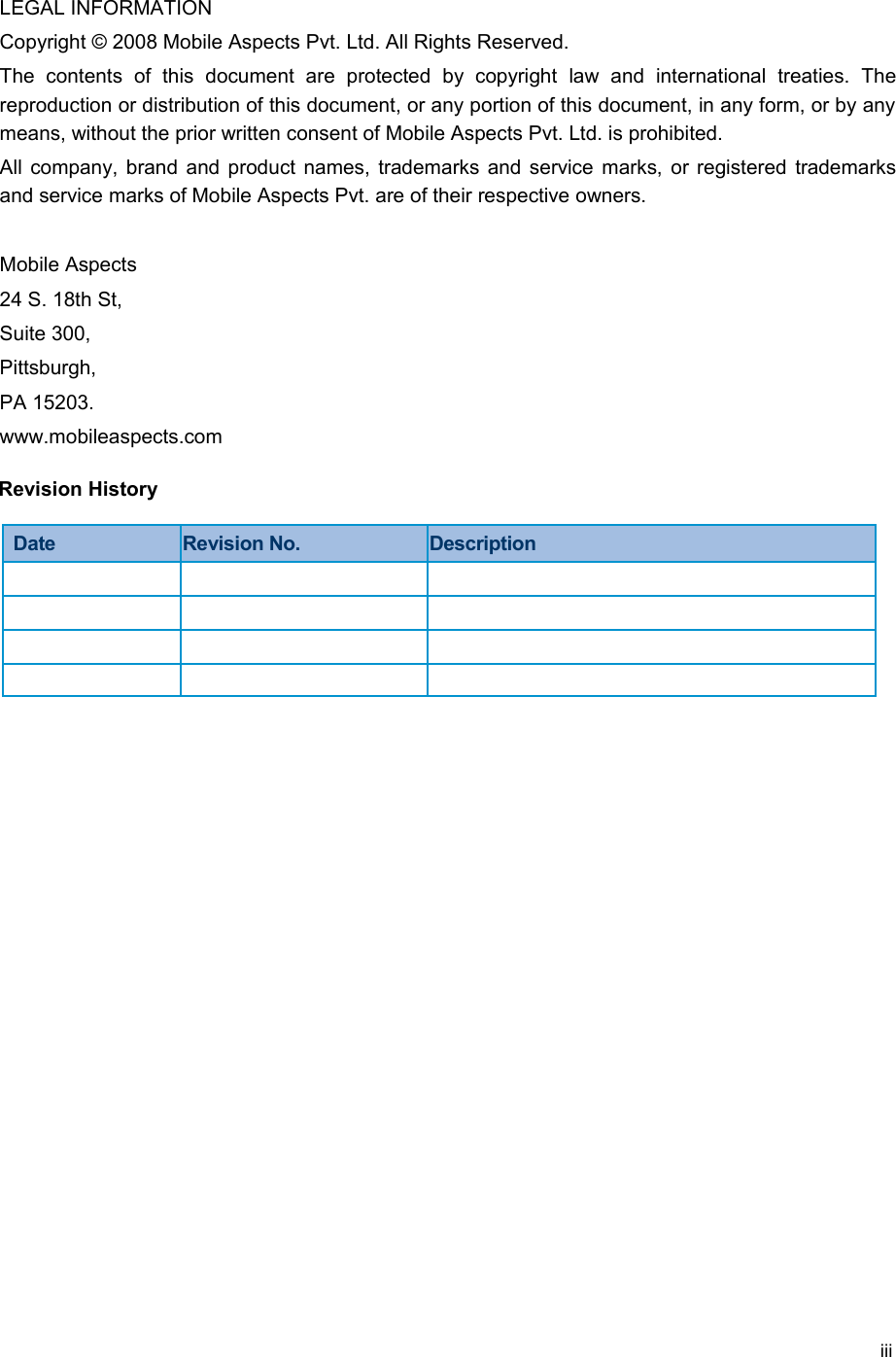 LEGAL INFORMATIONCopyright © 2008 Mobile Aspects Pvt. Ltd. All Rights Reserved.The   contents   of   this   document   are   protected   by   copyright   law   and   international   treaties.   The reproduction or distribution of this document, or any portion of this document, in any form, or by any means, without the prior written consent of Mobile Aspects Pvt. Ltd. is prohibited. All company, brand and product names, trademarks and service marks, or registered trademarks and service marks of Mobile Aspects Pvt. are of their respective owners.Mobile Aspects24 S. 18th St, Suite 300,Pittsburgh, PA 15203. www.mobileaspects.comRevision HistoryDate Revision No. Descriptioniii