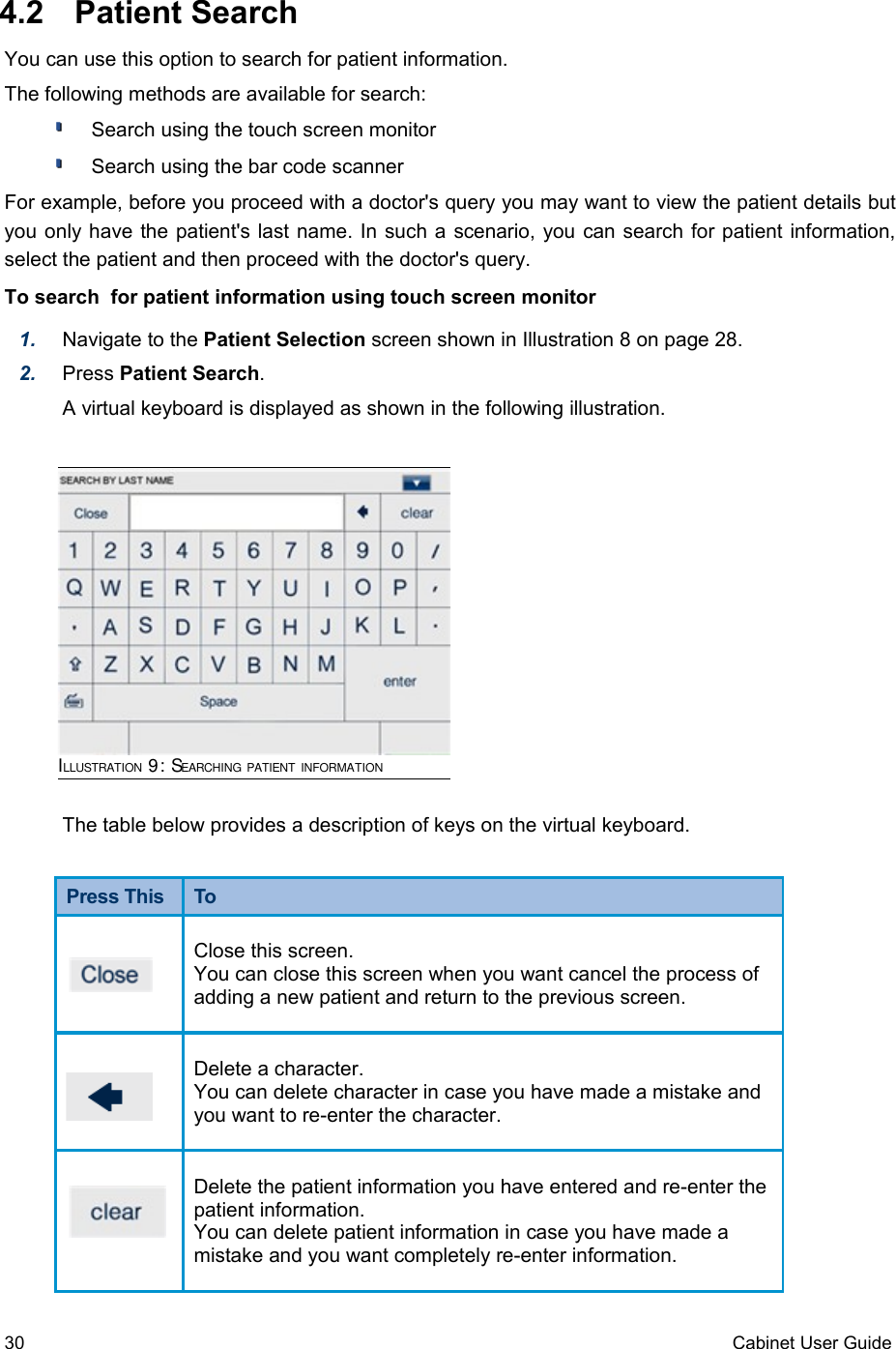  4.2  Patient SearchYou can use this option to search for patient information.The following methods are available for search:Search using the touch screen monitorSearch using the bar code scannerFor example, before you proceed with a doctor&apos;s query you may want to view the patient details but you only have the patient&apos;s last name. In such a scenario, you can search for patient information, select the patient and then proceed with the doctor&apos;s query.To search  for patient information using touch screen monitor1. Navigate to the Patient Selection screen shown in Illustration 8 on page 28.2. Press Patient Search. A virtual keyboard is displayed as shown in the following illustration.The table below provides a description of keys on the virtual keyboard.Press This  ToClose this screen.You can close this screen when you want cancel the process of adding a new patient and return to the previous screen.Delete a character.You can delete character in case you have made a mistake and you want to re-enter the character. Delete the patient information you have entered and re-enter the patient information.You can delete patient information in case you have made a mistake and you want completely re-enter information. 30 Cabinet User GuideILLUSTRATION 9: SEARCHING PATIENT INFORMATION