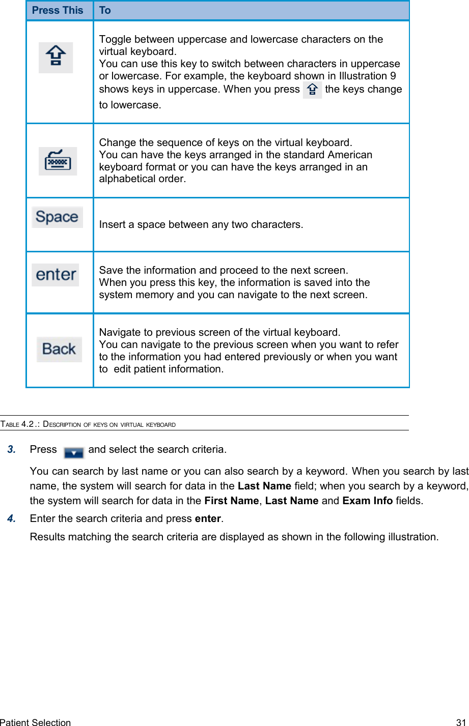 Press This  To Toggle between uppercase and lowercase characters on the virtual keyboard.You can use this key to switch between characters in uppercase or lowercase. For example, the keyboard shown in Illustration 9 shows keys in uppercase. When you press   the keys change to lowercase.   Change the sequence of keys on the virtual keyboard.You can have the keys arranged in the standard American keyboard format or you can have the keys arranged in an alphabetical order.Insert a space between any two characters.Save the information and proceed to the next screen.When you press this key, the information is saved into the system memory and you can navigate to the next screen.Navigate to previous screen of the virtual keyboard.You can navigate to the previous screen when you want to refer to the information you had entered previously or when you want to  edit patient information.TABLE 4.2.: DESCRIPTION OF KEYS ON VIRTUAL KEYBOARD3. Press    and select the search criteria. You can search by last name or you can also search by a keyword. When you search by last name, the system will search for data in the Last Name field; when you search by a keyword, the system will search for data in the First Name, Last Name and Exam Info fields.4. Enter the search criteria and press enter. Results matching the search criteria are displayed as shown in the following illustration.Patient Selection  31