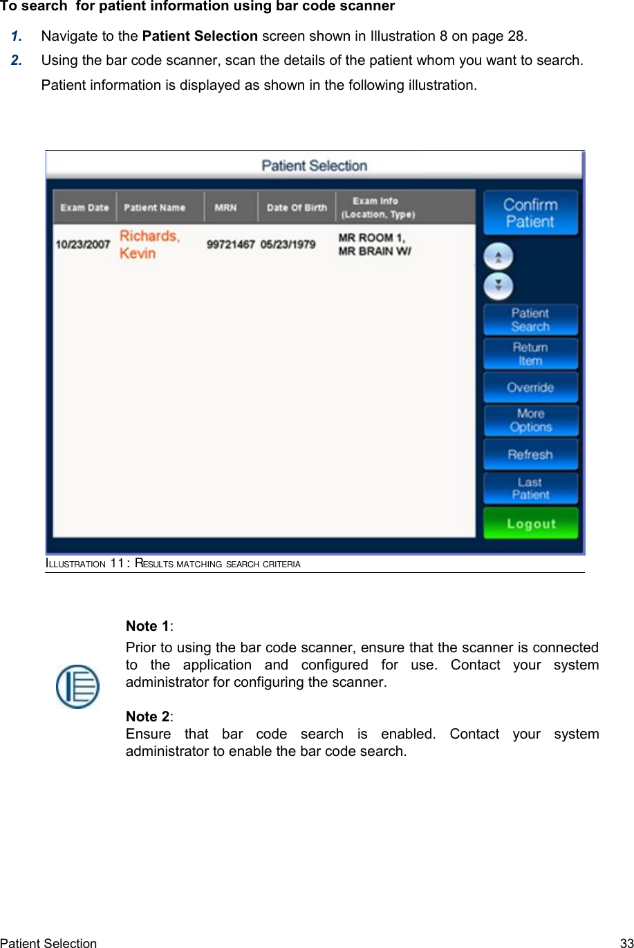 To search  for patient information using bar code scanner1. Navigate to the Patient Selection screen shown in Illustration 8 on page 28.2. Using the bar code scanner, scan the details of the patient whom you want to search.Patient information is displayed as shown in the following illustration.Patient Selection  33ILLUSTRATION 11: RESULTS MATCHING SEARCH CRITERIANote 1:Prior to using the bar code scanner, ensure that the scanner is connected to   the   application   and   configured   for   use.   Contact   your   system administrator for configuring the scanner.Note 2:Ensure   that   bar   code   search   is   enabled.   Contact   your   system administrator to enable the bar code search.