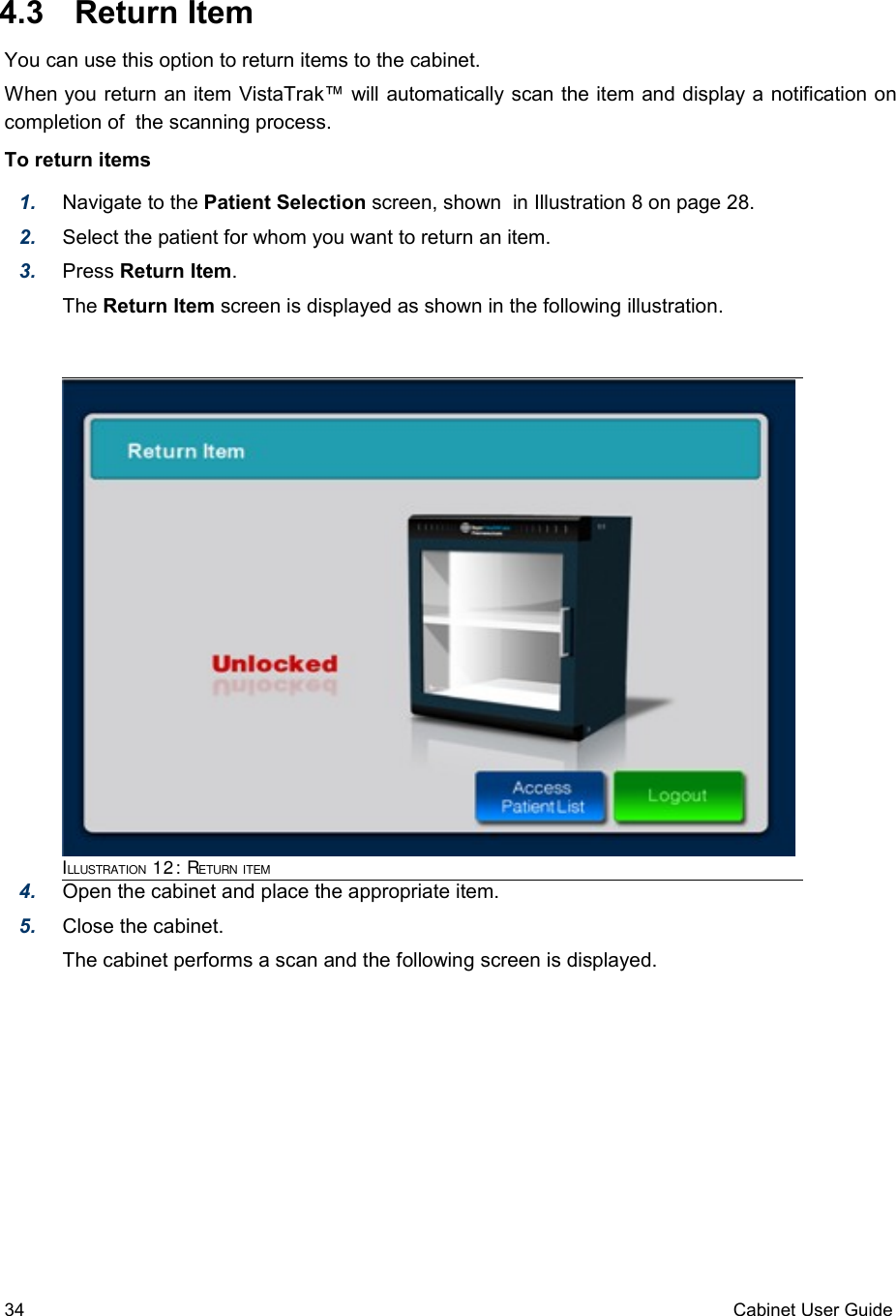  4.3  Return ItemYou can use this option to return items to the cabinet.When you return an item VistaTrak™ will automatically scan the item and display a notification on completion of  the scanning process.To return items1. Navigate to the Patient Selection screen, shown  in Illustration 8 on page 28.2. Select the patient for whom you want to return an item. 3. Press Return Item.The Return Item screen is displayed as shown in the following illustration.4. Open the cabinet and place the appropriate item.5. Close the cabinet.The cabinet performs a scan and the following screen is displayed. 34 Cabinet User GuideILLUSTRATION 12: RETURN ITEM