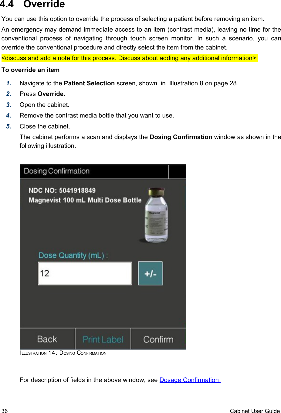  4.4  OverrideYou can use this option to override the process of selecting a patient before removing an item.An emergency may demand immediate access to an item (contrast media), leaving no time for the conventional  process   of navigating  through   touch  screen  monitor.  In such  a   scenario,  you   can override the conventional procedure and directly select the item from the cabinet.&lt;discuss and add a note for this process. Discuss about adding any additional information&gt; To override an item1. Navigate to the Patient Selection screen, shown  in  Illustration 8 on page 28.2. Press Override.3. Open the cabinet.4. Remove the contrast media bottle that you want to use.5. Close the cabinet.The cabinet performs a scan and displays the Dosing Confirmation window as shown in the following illustration.For description of fields in the above window, see Dosage Confirmation 36 Cabinet User GuideILLUSTRATION 14: DOSING CONFIRMATION