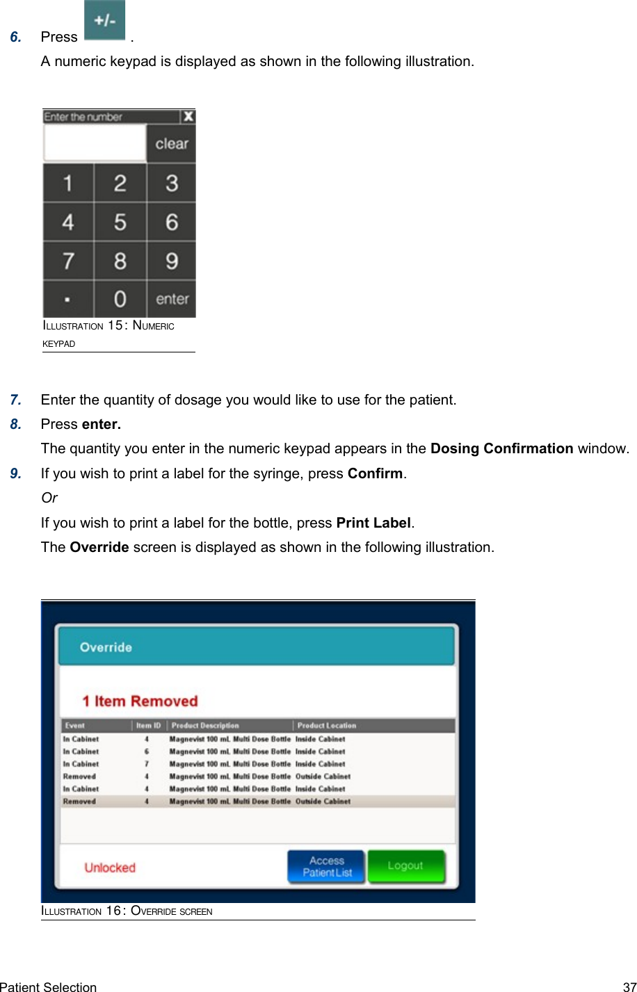 6. Press             .A numeric keypad is displayed as shown in the following illustration.7. Enter the quantity of dosage you would like to use for the patient.8. Press enter.The quantity you enter in the numeric keypad appears in the Dosing Confirmation window.9. If you wish to print a label for the syringe, press Confirm.OrIf you wish to print a label for the bottle, press Print Label.The Override screen is displayed as shown in the following illustration.ILLUSTRATION 16: OVERRIDE SCREENPatient Selection  37ILLUSTRATION 15: NUMERIC KEYPAD