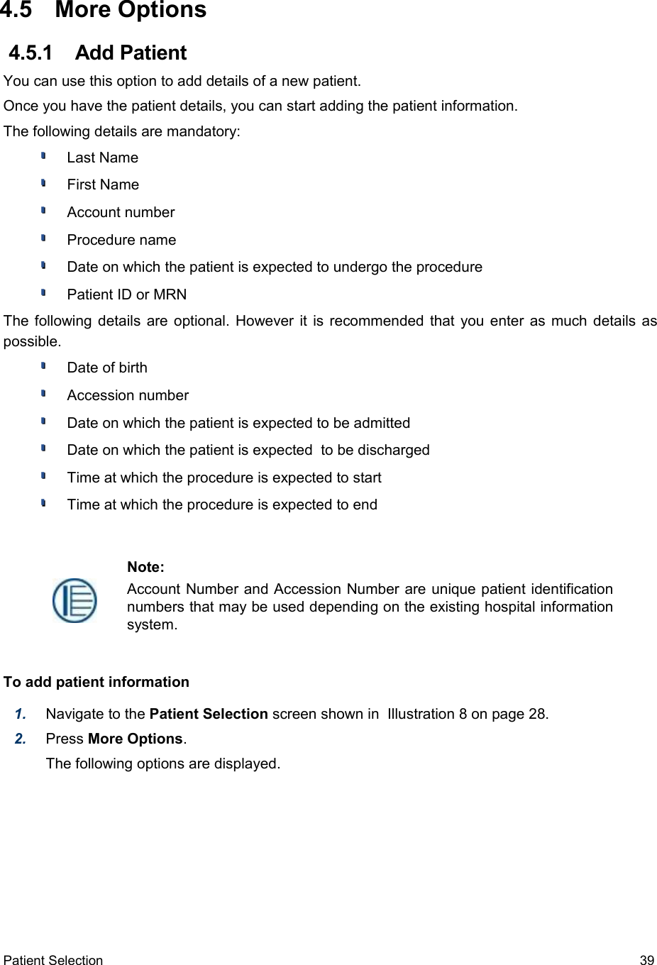  4.5  More Options 4.5.1  Add PatientYou can use this option to add details of a new patient.Once you have the patient details, you can start adding the patient information.The following details are mandatory:Last NameFirst NameAccount number Procedure name Date on which the patient is expected to undergo the procedurePatient ID or MRNThe following details are optional. However it is recommended that you enter as much details as possible.Date of birth Accession number Date on which the patient is expected to be admittedDate on which the patient is expected  to be discharged Time at which the procedure is expected to startTime at which the procedure is expected to endTo add patient information1. Navigate to the Patient Selection screen shown in  Illustration 8 on page 28.2. Press More Options.The following options are displayed. Patient Selection  39Note:Account Number and Accession Number are unique patient identification numbers that may be used depending on the existing hospital information system.