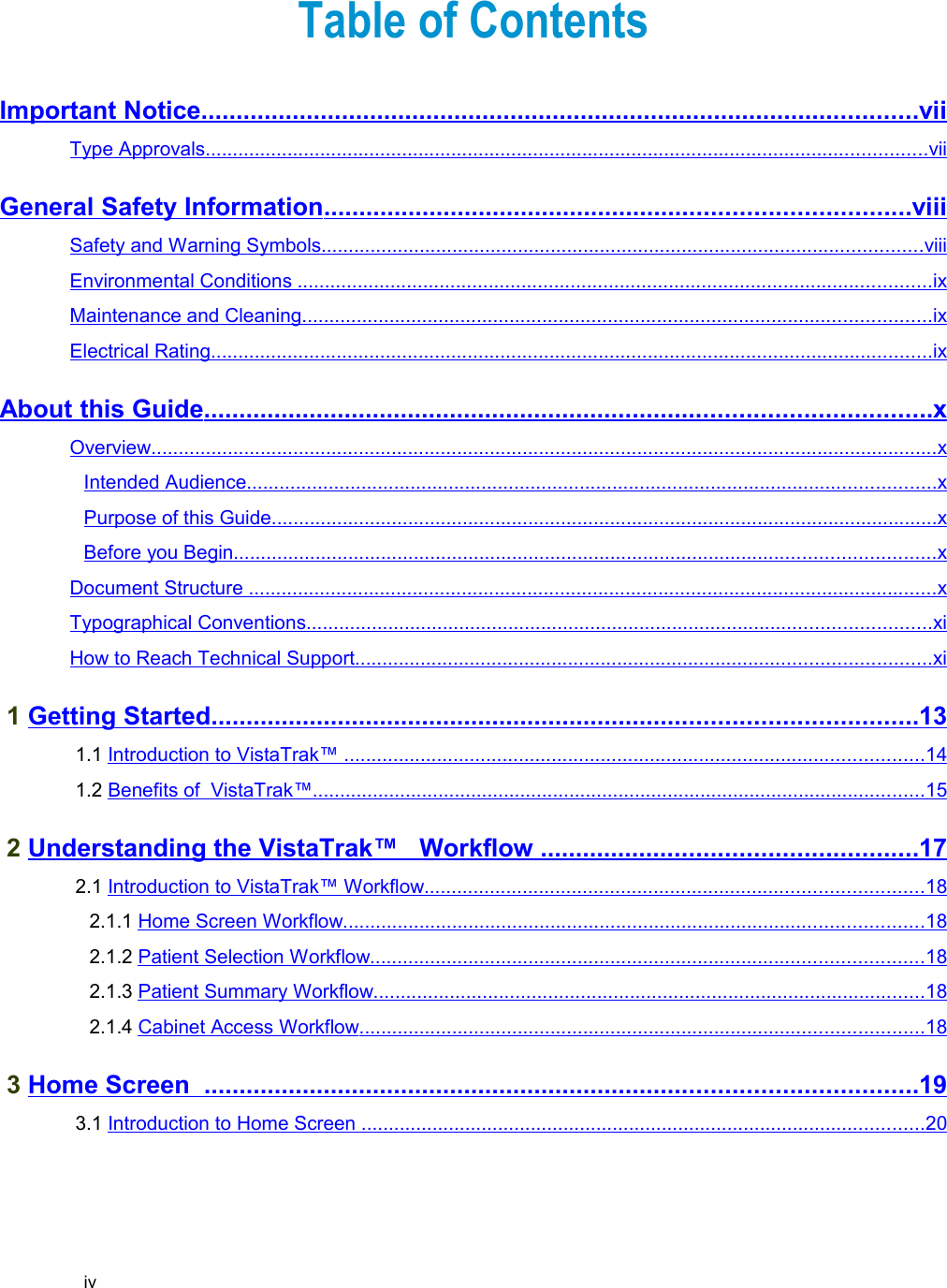 Table of ContentsImportant Notice                                                                                                            ......................................................................................................   vii   Type Approvals                                                                                                                                          ....................................................................................................................................   vii   General Safety Information                                                                                         ...................................................................................   viii   Safety and Warning Symbols                                                                                                                    ..............................................................................................................   viii   Environmental Conditions                                                                                                                           ....................................................................................................................   ix   Maintenance and Cleaning                                                                                                                         ...................................................................................................................   ix   Electrical Rating                                                                                                                                          ....................................................................................................................................   ix   About this Guide                                                                                                             .......................................................................................................   x  Overview                                                                                                                                                      ................................................................................................................................................   x  Intended Audience                                                                                                                                    ..............................................................................................................................   x  Purpose of this Guide                                                                                                                                ..........................................................................................................................   x  Before you Begin                                                                                                                                      ................................................................................................................................   x  Document Structure                                                                                                                                     ..............................................................................................................................   x  Typographical Conventions                                                                                                                        ..................................................................................................................   xi   How to Reach Technical Support                                                                                                               .........................................................................................................   xi    1 Getting Started                                                                                                          ....................................................................................................   13    1.1 Introduction to VistaTrak™                                                                                                                 ..........................................................................................................   14    1.2 Benefits of  VistaTrak™                                                                                                                      ................................................................................................................   15    2 Understanding the VistaTrak™   Workflow                                                            .....................................................   17    2.1 Introduction to VistaTrak™ Workflow                                                                                                 ...........................................................................................   18    2.1.1 Home Screen Workflow                                                                                                                ..........................................................................................................   18    2.1.2 Patient Selection Workflow                                                                                                           .....................................................................................................   18    2.1.3 Patient Summary Workflow                                                                                                           .....................................................................................................   18    2.1.4 Cabinet Access Workflow                                                                                                             .......................................................................................................   18    3 Home Screen                                                                                                             .....................................................................................................   19    3.1 Introduction to Home Screen                                                                                                              .......................................................................................................   20   iv