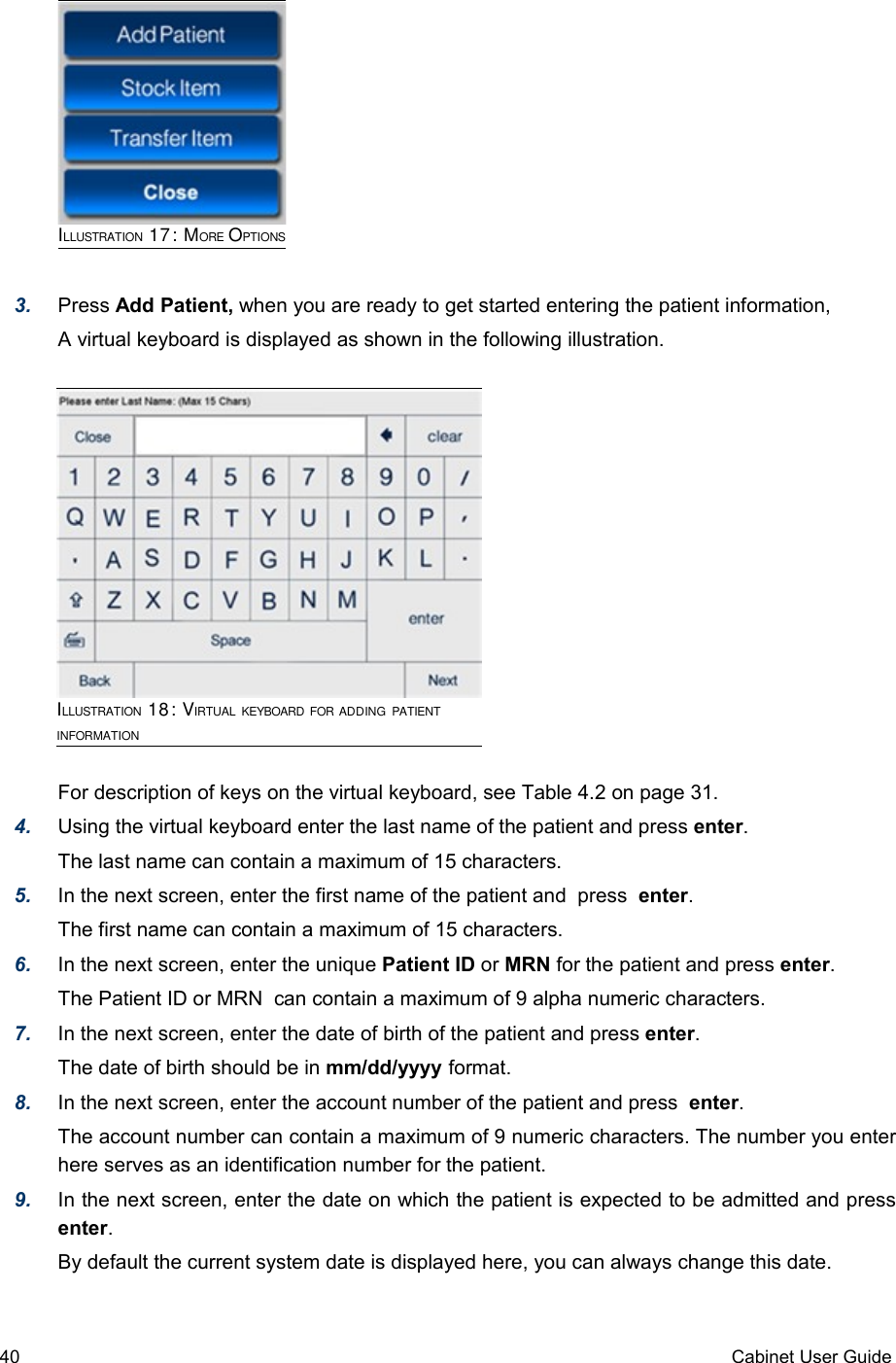 ILLUSTRATION 17: MORE OPTIONS3. Press Add Patient, when you are ready to get started entering the patient information, A virtual keyboard is displayed as shown in the following illustration. For description of keys on the virtual keyboard, see Table 4.2 on page 31.4. Using the virtual keyboard enter the last name of the patient and press enter. The last name can contain a maximum of 15 characters.5. In the next screen, enter the first name of the patient and  press  enter. The first name can contain a maximum of 15 characters.6. In the next screen, enter the unique Patient ID or MRN for the patient and press enter. The Patient ID or MRN  can contain a maximum of 9 alpha numeric characters.7. In the next screen, enter the date of birth of the patient and press enter. The date of birth should be in mm/dd/yyyy format.8. In the next screen, enter the account number of the patient and press  enter. The account number can contain a maximum of 9 numeric characters. The number you enter here serves as an identification number for the patient.9. In the next screen, enter the date on which the patient is expected to be admitted and press enter. By default the current system date is displayed here, you can always change this date.40 Cabinet User GuideILLUSTRATION 18: VIRTUAL KEYBOARD FOR ADDING PATIENT INFORMATION