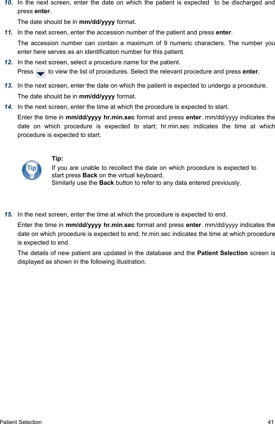 10. In the next screen, enter the date on which the patient is expected   to be discharged and press enter. The date should be in mm/dd/yyyy format.11. In the next screen, enter the accession number of the patient and press enter. The accession number can contain a maximum of 9 numeric characters. The number you enter here serves as an identification number for this patient.12. In the next screen, select a procedure name for the patient. Press   to view the list of procedures. Select the relevant procedure and press enter.13. In the next screen, enter the date on which the patient is expected to undergo a procedure. The date should be in mm/dd/yyyy format.14. In the next screen, enter the time at which the procedure is expected to start. Enter the time in mm/dd/yyyy hr.min.sec format and press enter. mm/dd/yyyy indicates the date   on   which   procedure   is   expected   to   start;  hr.min.sec indicates   the   time   at   which procedure is expected to start.15. In the next screen, enter the time at which the procedure is expected to end. Enter the time in mm/dd/yyyy hr.min.sec format and press enter. mm/dd/yyyy indicates the date on which procedure is expected to end; hr.min.sec indicates the time at which procedure is expected to end.The details of new patient are updated in the database and the Patient Selection screen is displayed as shown in the following illustration.Patient Selection  41Tip:If you are unable to recollect the date on which procedure is expected to start press Back on the virtual keyboard. Similarly use the Back button to refer to any data entered previously.