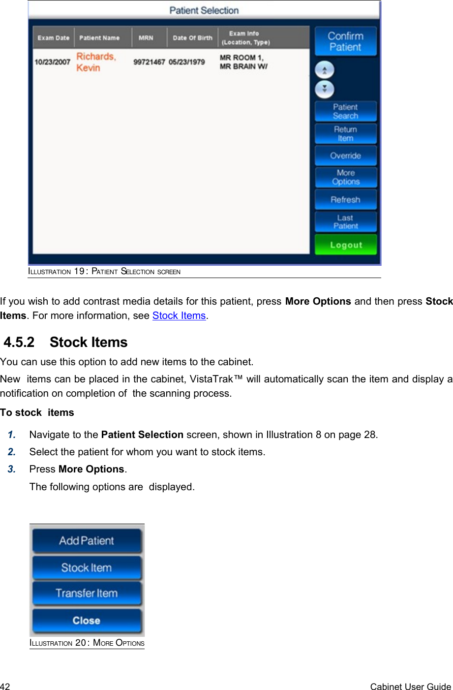 If you wish to add contrast media details for this patient, press More Options and then press Stock Items. For more information, see Stock Items.  4.5.2  Stock Items You can use this option to add new items to the cabinet.New  items can be placed in the cabinet, VistaTrak™ will automatically scan the item and display a notification on completion of  the scanning process.To stock  items1. Navigate to the Patient Selection screen, shown in Illustration 8 on page 28.2. Select the patient for whom you want to stock items. 3. Press More Options. The following options are  displayed. ILLUSTRATION 20: MORE OPTIONS42 Cabinet User GuideILLUSTRATION 19: PATIENT SELECTION SCREEN