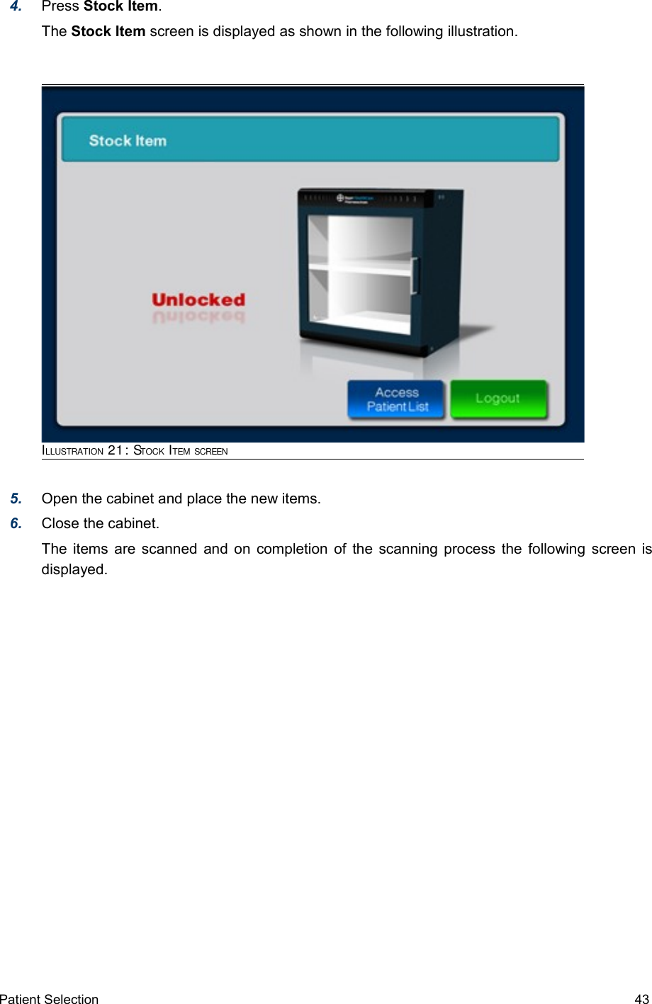 4. Press Stock Item.  The Stock Item screen is displayed as shown in the following illustration.ILLUSTRATION 21: STOCK ITEM SCREEN5. Open the cabinet and place the new items.6. Close the cabinet.The items are scanned and on completion of the scanning process the following screen is displayed.Patient Selection  43