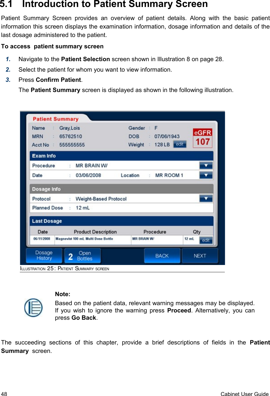  5.1  Introduction to Patient Summary ScreenPatient   Summary   Screen  provides   an  overview  of  patient   details.  Along  with   the  basic   patient information this screen displays the examination information, dosage information and details of the last dosage administered to the patient. To access  patient summary screen1. Navigate to the Patient Selection screen shown in Illustration 8 on page 28. 2. Select the patient for whom you want to view information.3. Press Confirm Patient.The Patient Summary screen is displayed as shown in the following illustration. The   succeeding   sections   of   this   chapter,   provide   a   brief   descriptions   of   fields   in   the  Patient Summary  screen. 48 Cabinet User GuideNote:Based on the patient data, relevant warning messages may be displayed. If you wish to ignore the warning press  Proceed. Alternatively, you can press Go Back. ILLUSTRATION 25: PATIENT SUMMARY SCREEN