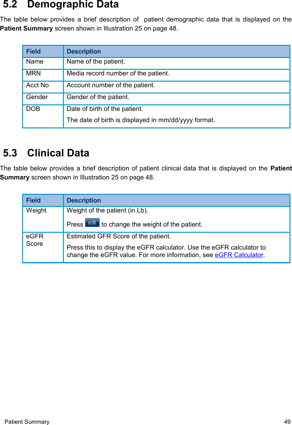  5.2  Demographic DataThe table below provides a brief description of   patient demographic data that is displayed on the Patient Summary screen shown in Illustration 25 on page 48.Field  DescriptionName Name of the patient.MRN Media record number of the patient.Acct No Account number of the patient.Gender Gender of the patient.DOB Date of birth of the patient.The date of birth is displayed in mm/dd/yyyy format. 5.3  Clinical DataThe table below provides a brief description of patient clinical data that is displayed on the  Patient Summary screen shown in Illustration 25 on page 48.Field  DescriptionWeight Weight of the patient (in Lb). Press   to change the weight of the patient.eGFR ScoreEstimated GFR Score of the patient. Press this to display the eGFR calculator. Use the eGFR calculator to change the eGFR value. For more information, see eGFR Calculator.Patient Summary  49