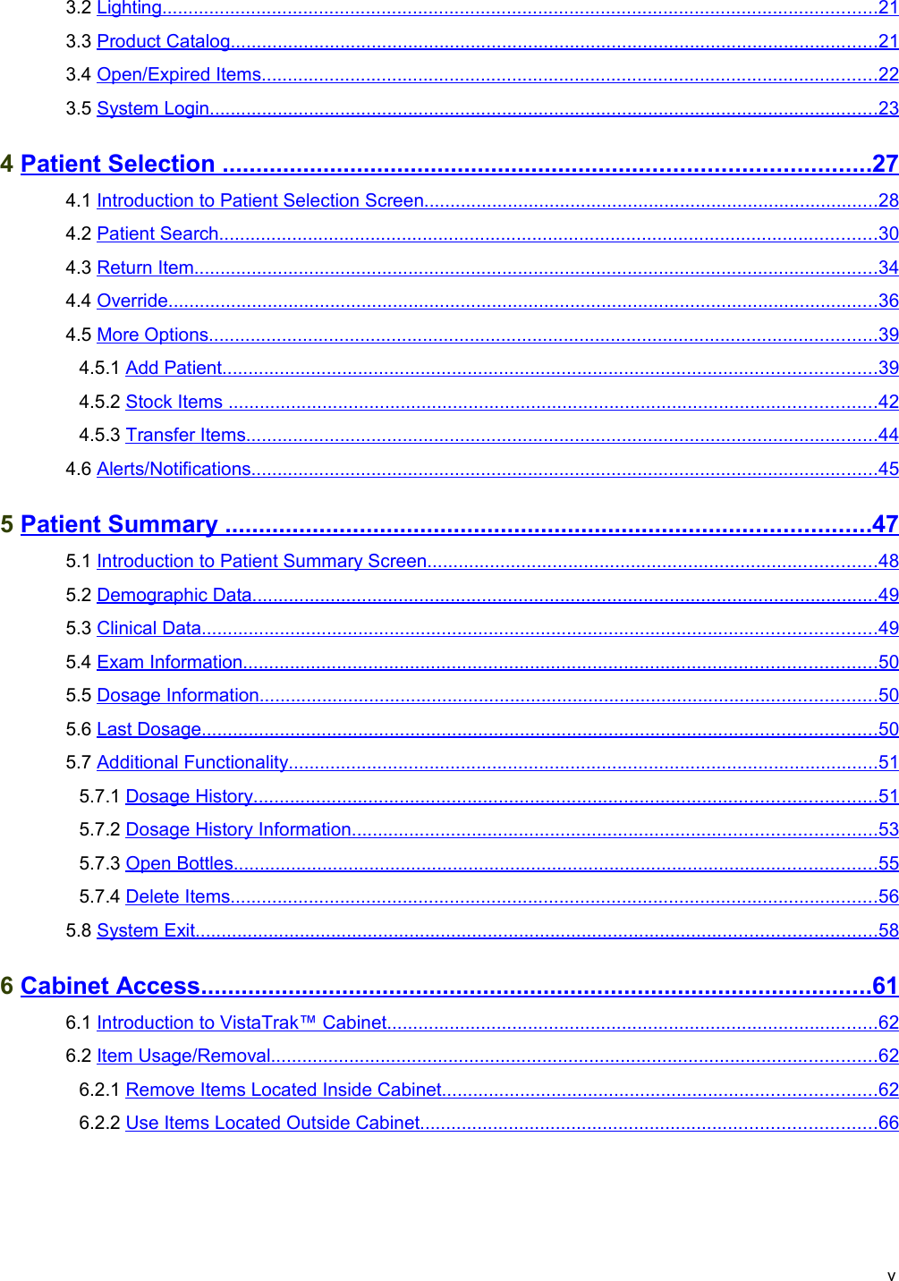  3.2 Lighting                                                                                                                                               .........................................................................................................................................   21    3.3 Product Catalog                                                                                                                                  ............................................................................................................................   21    3.4 Open/Expired Items                                                                                                                            ......................................................................................................................   22    3.5 System Login                                                                                                                                      ................................................................................................................................   23    4 Patient Selection                                                                                                       ................................................................................................   27    4.1 Introduction to Patient Selection Screen                                                                                             .......................................................................................   28    4.2 Patient Search                                                                                                                                    ..............................................................................................................................   30    4.3 Return Item                                                                                                                                         ...................................................................................................................................   34    4.4 Override                                                                                                                                              ........................................................................................................................................   36    4.5 More Options                                                                                                                                      ................................................................................................................................   39    4.5.1 Add Patient                                                                                                                                   .............................................................................................................................   39    4.5.2 Stock Items                                                                                                                                   ............................................................................................................................   42    4.5.3 Transfer Items                                                                                                                               .........................................................................................................................   44    4.6 Alerts/Notifications                                                                                                                              ........................................................................................................................   45    5 Patient Summary                                                                                                       ................................................................................................   47    5.1 Introduction to Patient Summary Screen                                                                                            ......................................................................................   48    5.2 Demographic Data                                                                                                                              ........................................................................................................................   49    5.3 Clinical Data                                                                                                                                       .................................................................................................................................   49    5.4 Exam Information                                                                                                                               .........................................................................................................................   50    5.5 Dosage Information                                                                                                                            ......................................................................................................................   50    5.6 Last Dosage                                                                                                                                       .................................................................................................................................   50    5.7 Additional Functionality                                                                                                                       .................................................................................................................   51    5.7.1 Dosage History                                                                                                                             .......................................................................................................................   51    5.7.2 Dosage History Information                                                                                                          ....................................................................................................   53    5.7.3 Open Bottles                                                                                                                                 ...........................................................................................................................   55    5.7.4 Delete Items                                                                                                                                  ............................................................................................................................   56    5.8 System Exit                                                                                                                                        ..................................................................................................................................   58    6 Cabinet Access                                                                                                          ....................................................................................................   61    6.1 Introduction to VistaTrak™ Cabinet                                                                                                    ..............................................................................................   62    6.2 Item Usage/Removal                                                                                                                          ....................................................................................................................   62    6.2.1 Remove Items Located Inside Cabinet                                                                                         ...................................................................................   62    6.2.2 Use Items Located Outside Cabinet                                                                                             .......................................................................................   66   v