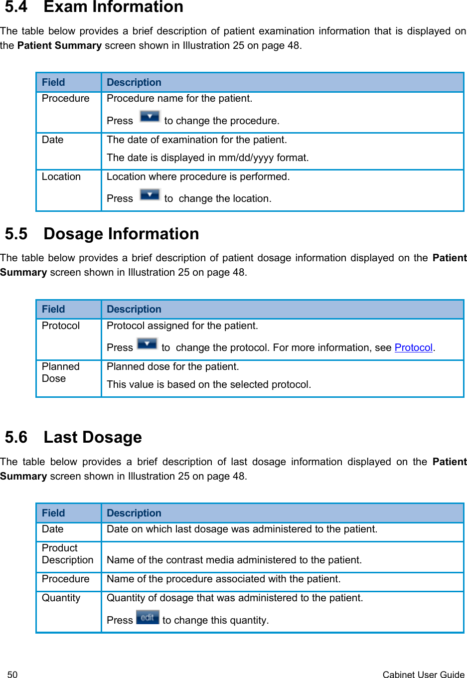  5.4  Exam InformationThe table below provides a brief description of patient examination information that is displayed on the Patient Summary screen shown in Illustration 25 on page 48.Field  DescriptionProcedure Procedure name for the patient. Press    to change the procedure.Date The date of examination for the patient.The date is displayed in mm/dd/yyyy format.Location Location where procedure is performed.Press    to  change the location. 5.5  Dosage InformationThe table below provides a brief description of patient dosage information displayed on the Patient Summary screen shown in Illustration 25 on page 48.Field  DescriptionProtocol Protocol assigned for the patient. Press   to  change the protocol. For more information, see Protocol.Planned DosePlanned dose for the patient. This value is based on the selected protocol. 5.6  Last DosageThe table   below provides  a brief description of  last dosage information displayed  on the  Patient Summary screen shown in Illustration 25 on page 48.Field  DescriptionDate Date on which last dosage was administered to the patient.Product Description Name of the contrast media administered to the patient.Procedure Name of the procedure associated with the patient.Quantity Quantity of dosage that was administered to the patient. Press   to change this quantity.50 Cabinet User Guide