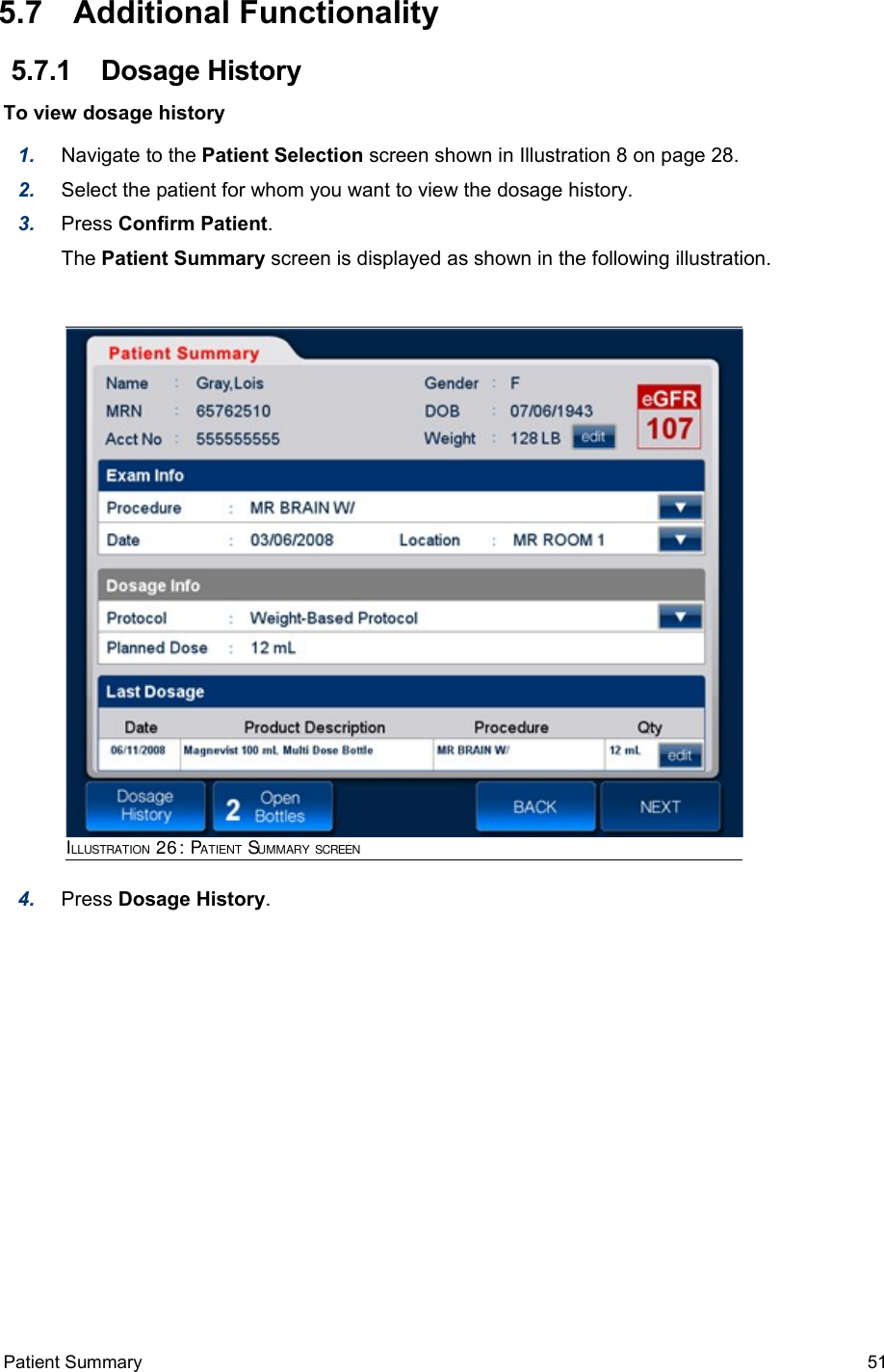  5.7  Additional Functionality 5.7.1  Dosage HistoryTo view dosage history1. Navigate to the Patient Selection screen shown in Illustration 8 on page 28. 2. Select the patient for whom you want to view the dosage history.3. Press Confirm Patient.The Patient Summary screen is displayed as shown in the following illustration.4. Press Dosage History. Patient Summary  51ILLUSTRATION 26: PATIENT SUMMARY SCREEN