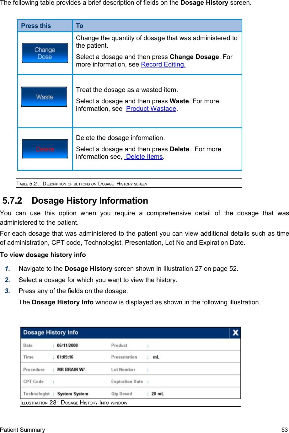 The following table provides a brief description of fields on the Dosage History screen.Press this ToChange the quantity of dosage that was administered to the patient. Select a dosage and then press Change Dosage. For more information, see Record Editing   .  Treat the dosage as a wasted item.Select a dosage and then press Waste. For more information, see  Product Wastage.Delete the dosage information. Select a dosage and then press Delete.  For more information see,  Delete Items.TABLE 5.2.: DESCRIPTION OF BUTTONS ON DOSAGE  HISTORY SCREEN 5.7.2  Dosage History InformationYou   can   use   this   option   when   you   require   a   comprehensive   detail   of   the   dosage   that   was administered to the patient.For each dosage that was administered to the patient you can view additional details such as time of administration, CPT code, Technologist, Presentation, Lot No and Expiration Date.  To view dosage history info1. Navigate to the Dosage History screen shown in Illustration 27 on page 52.2. Select a dosage for which you want to view the history.3. Press any of the fields on the dosage.The Dosage History Info window is displayed as shown in the following illustration.Patient Summary  53ILLUSTRATION 28: DOSAGE HISTORY INFO WINDOW