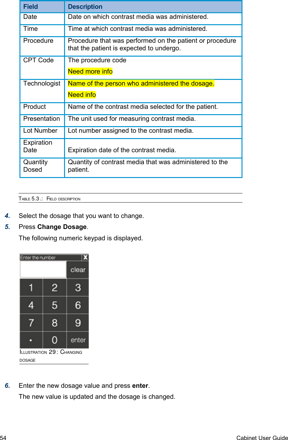 Field  DescriptionDate  Date on which contrast media was administered.Time Time at which contrast media was administered.Procedure Procedure that was performed on the patient or procedure that the patient is expected to undergo.CPT Code The procedure code Need more infoTechnologist Name of the person who administered the dosage.Need infoProduct Name of the contrast media selected for the patient.Presentation The unit used for measuring contrast media.Lot Number Lot number assigned to the contrast media.Expiration Date Expiration date of the contrast media.Quantity DosedQuantity of contrast media that was administered to the patient.TABLE 5.3.:  FIELD DESCRIPTION4. Select the dosage that you want to change.5. Press Change Dosage.The following numeric keypad is displayed.6. Enter the new dosage value and press enter.The new value is updated and the dosage is changed.54 Cabinet User GuideILLUSTRATION 29: CHANGING DOSAGE