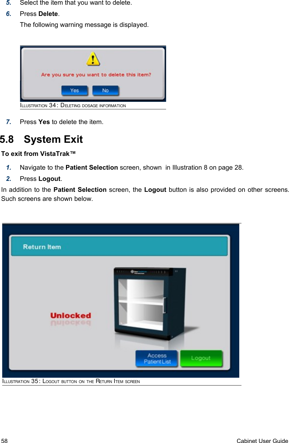 5. Select the item that you want to delete.6. Press Delete. The following warning message is displayed.7. Press Yes to delete the item. 5.8  System ExitTo exit from VistaTrak™1. Navigate to the Patient Selection screen, shown  in Illustration 8 on page 28.2. Press Logout.In addition to the Patient Selection screen, the Logout button is also provided on other screens. Such screens are shown below.58 Cabinet User GuideILLUSTRATION 34: DELETING DOSAGE INFORMATIONILLUSTRATION 35: LOGOUT BUTTON ON THE RETURN ITEM SCREEN