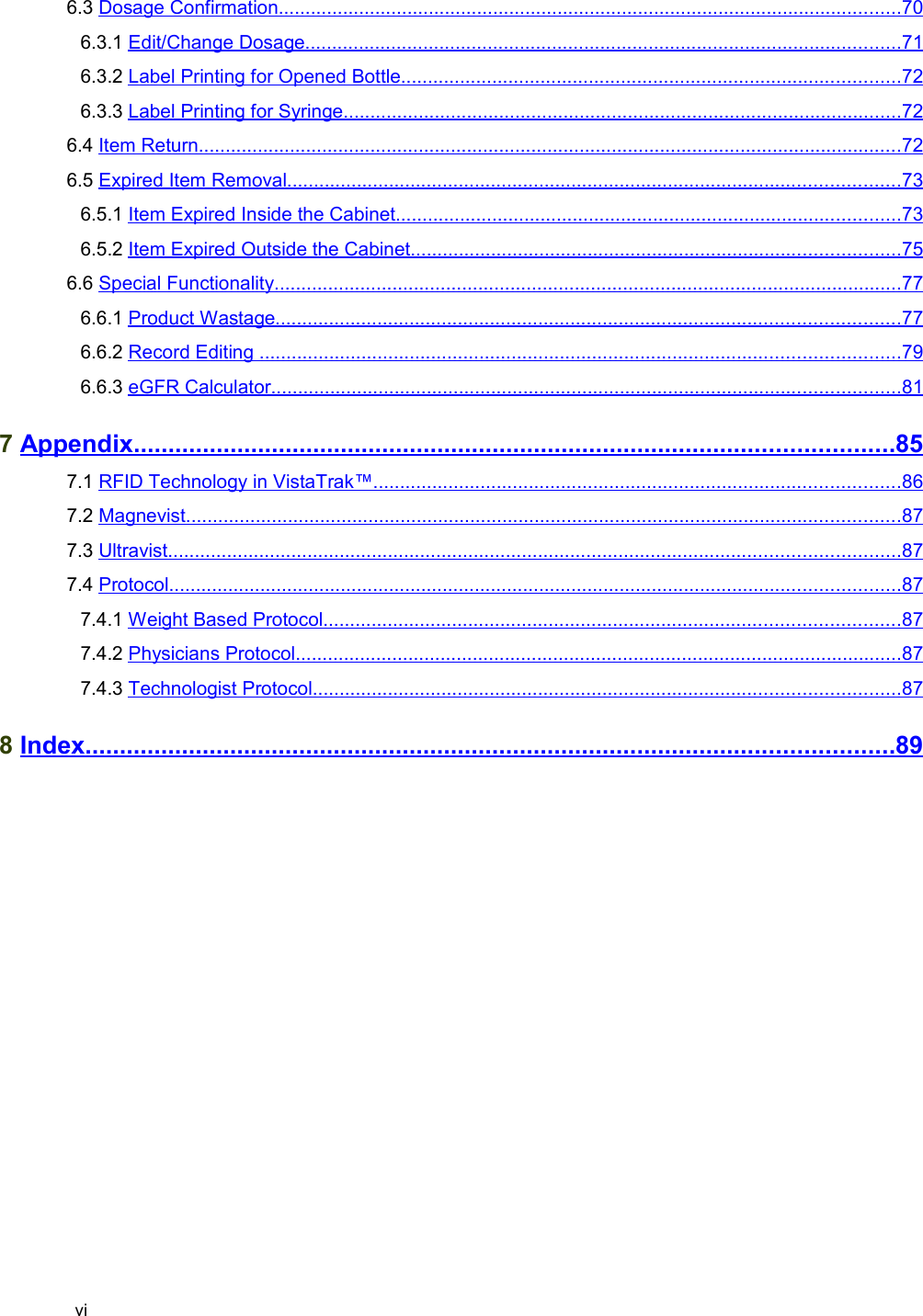  6.3 Dosage Confirmation                                                                                                                          ....................................................................................................................   70    6.3.1 Edit/Change Dosage                                                                                                                     ...............................................................................................................   71    6.3.2 Label Printing for Opened Bottle                                                                                                   .............................................................................................   72    6.3.3 Label Printing for Syringe                                                                                                              ........................................................................................................   72    6.4 Item Return                                                                                                                                         ...................................................................................................................................   72    6.5 Expired Item Removal                                                                                                                        ..................................................................................................................   73    6.5.1 Item Expired Inside the Cabinet                                                                                                    ..............................................................................................   73    6.5.2 Item Expired Outside the Cabinet                                                                                                 ...........................................................................................   75    6.6 Special Functionality                                                                                                                           .....................................................................................................................   77    6.6.1 Product Wastage                                                                                                                          ....................................................................................................................   77    6.6.2 Record Editing                                                                                                                              .......................................................................................................................   79    6.6.3 eGFR Calculator                                                                                                                           .....................................................................................................................   81    7 Appendix                                                                                                                    ..............................................................................................................   85    7.1 RFID Technology in VistaTrak™                                                                                                        ..................................................................................................   86    7.2 Magnevist                                                                                                                                           .....................................................................................................................................   87    7.3 Ultravist                                                                                                                                              ........................................................................................................................................   87    7.4 Protocol                                                                                                                                              ........................................................................................................................................   87    7.4.1 Weight Based Protocol                                                                                                                 ...........................................................................................................   87    7.4.2 Physicians Protocol                                                                                                                       .................................................................................................................   87    7.4.3 Technologist Protocol                                                                                                                   .............................................................................................................   87    8 Index                                                                                                                           .....................................................................................................................   89   vi
