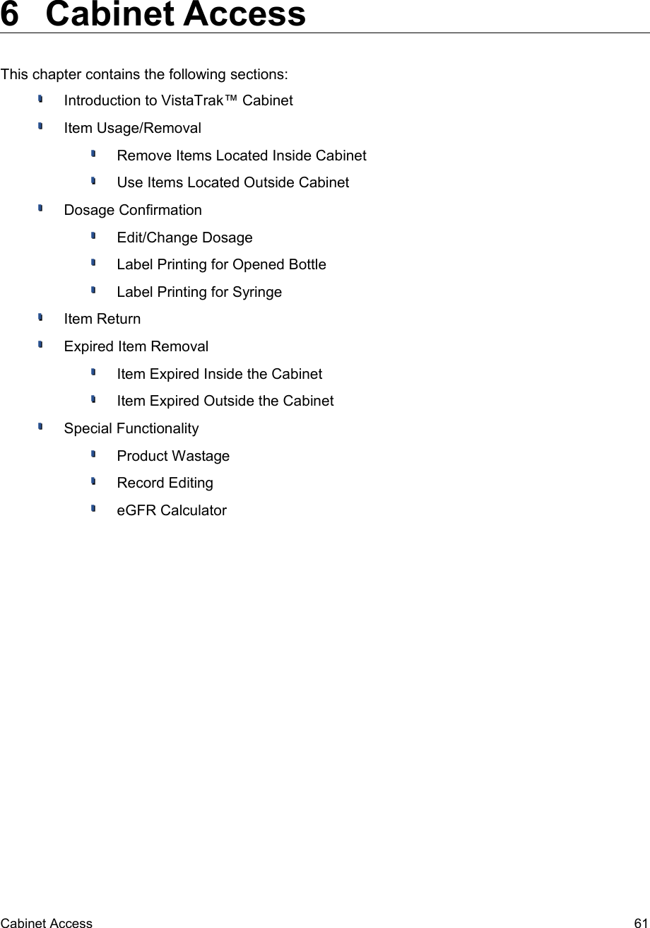  6  Cabinet AccessThis chapter contains the following sections:Introduction to VistaTrak™ CabinetItem Usage/RemovalRemove Items Located Inside CabinetUse Items Located Outside CabinetDosage ConfirmationEdit/Change DosageLabel Printing for Opened BottleLabel Printing for SyringeItem ReturnExpired Item RemovalItem Expired Inside the CabinetItem Expired Outside the CabinetSpecial FunctionalityProduct WastageRecord EditingeGFR CalculatorCabinet Access 61