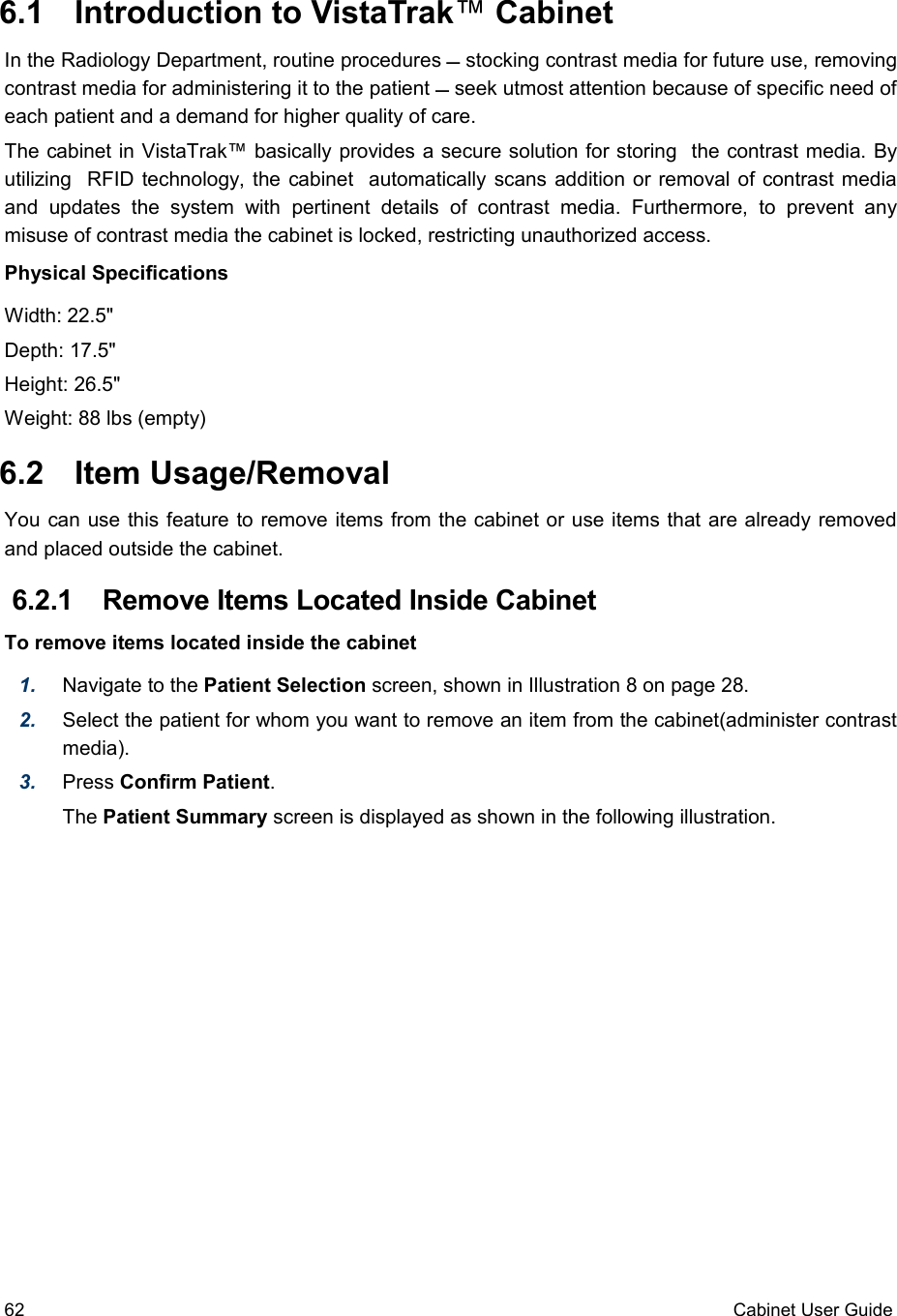  6.1  Introduction to VistaTrak™ CabinetIn the Radiology Department, routine procedures  stocking contrast media for future use, removing contrast media for administering it to the patient  seek utmost attention because of specific need of each patient and a demand for higher quality of care. The cabinet in VistaTrak™ basically provides a secure solution for storing  the contrast media. By utilizing  RFID technology, the cabinet   automatically scans addition or removal of contrast media and  updates   the   system   with   pertinent   details  of  contrast   media.   Furthermore,   to   prevent   any misuse of contrast media the cabinet is locked, restricting unauthorized access.  Physical SpecificationsWidth: 22.5&quot;Depth: 17.5&quot; Height: 26.5&quot;Weight: 88 lbs (empty) 6.2  Item Usage/RemovalYou can use this feature to remove items from the cabinet or use items that are already removed and placed outside the cabinet. 6.2.1  Remove Items Located Inside CabinetTo remove items located inside the cabinet1. Navigate to the Patient Selection screen, shown in Illustration 8 on page 28.2. Select the patient for whom you want to remove an item from the cabinet(administer contrast media). 3. Press Confirm Patient.The Patient Summary screen is displayed as shown in the following illustration.62 Cabinet User Guide