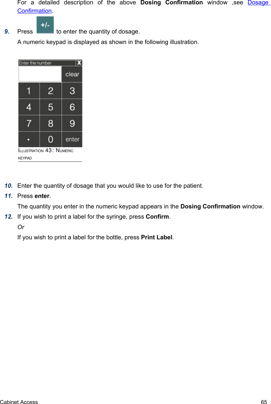 For   a   detailed   description   of   the   above  Dosing   Confirmation  window   ,see  Dosage Confirmation. 9. Press              to enter the quantity of dosage.A numeric keypad is displayed as shown in the following illustration.10. Enter the quantity of dosage that you would like to use for the patient.11. Press enter.The quantity you enter in the numeric keypad appears in the Dosing Confirmation window.12. If you wish to print a label for the syringe, press Confirm.OrIf you wish to print a label for the bottle, press Print Label.Cabinet Access 65ILLUSTRATION 43: NUMERIC KEYPAD