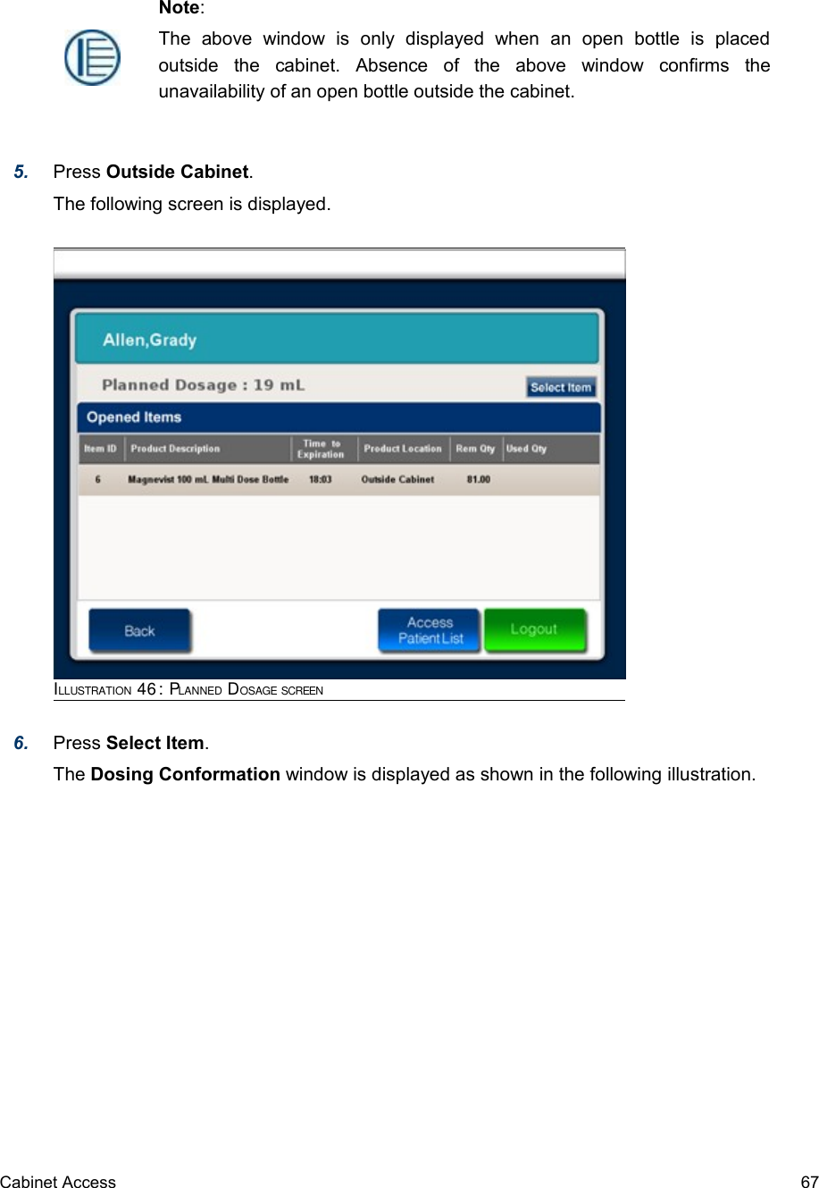 5. Press Outside Cabinet.The following screen is displayed.6. Press Select Item.The Dosing Conformation window is displayed as shown in the following illustration.Cabinet Access 67Note:The   above   window   is   only   displayed   when   an   open   bottle   is   placed outside   the   cabinet.   Absence   of   the   above   window   confirms   the unavailability of an open bottle outside the cabinet. ILLUSTRATION 46: PLANNED DOSAGE SCREEN