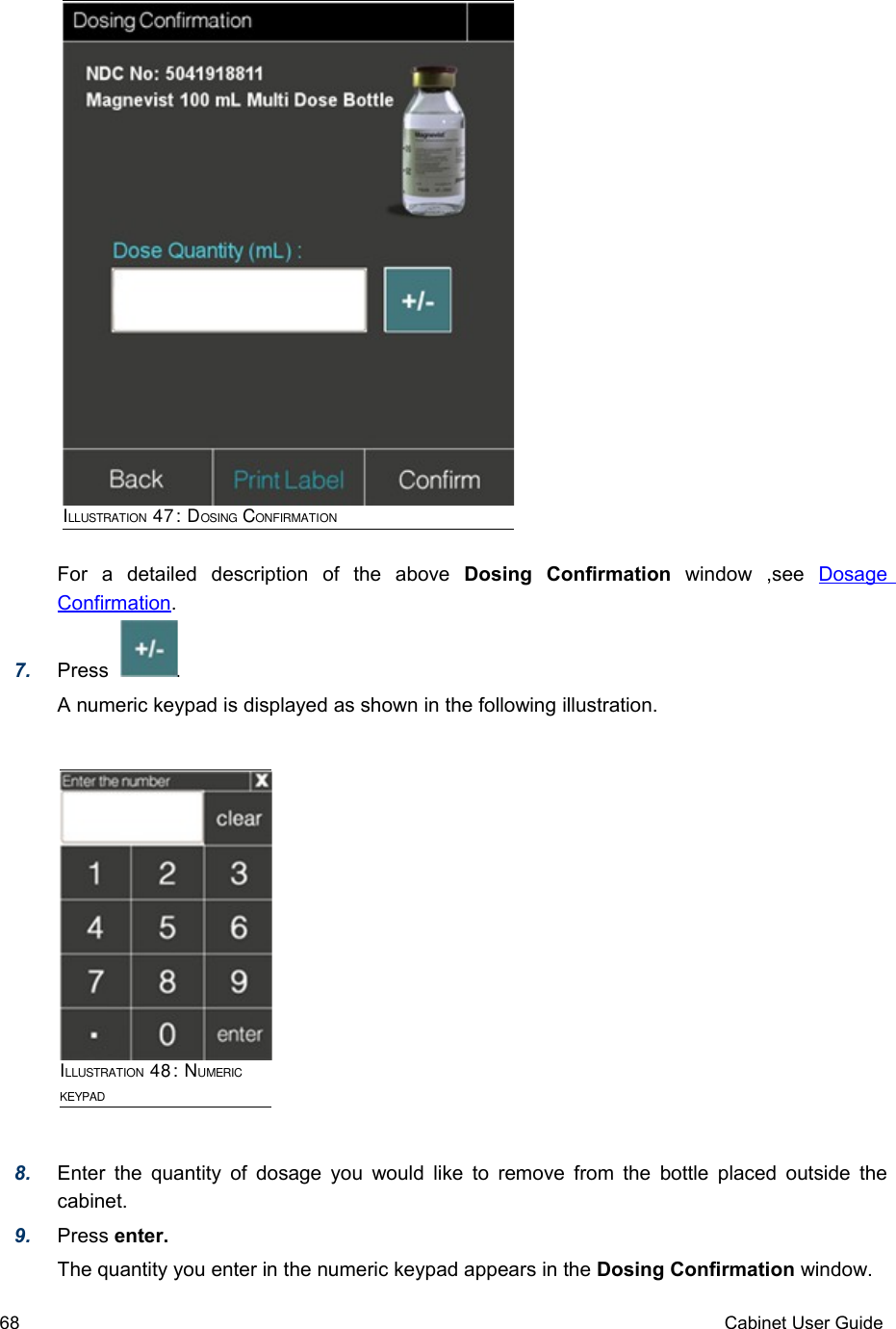 For   a   detailed   description   of   the   above  Dosing   Confirmation  window   ,see  Dosage Confirmation. 7. Press            .  A numeric keypad is displayed as shown in the following illustration.8. Enter the quantity of dosage you would like to remove from the bottle placed outside the cabinet.9. Press enter.The quantity you enter in the numeric keypad appears in the Dosing Confirmation window.68 Cabinet User GuideILLUSTRATION 47: DOSING CONFIRMATIONILLUSTRATION 48: NUMERIC KEYPAD