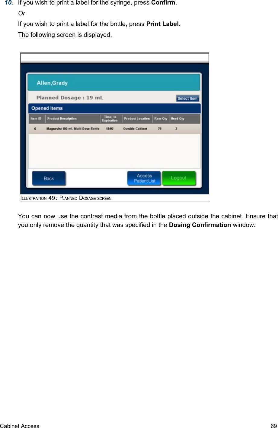 10. If you wish to print a label for the syringe, press Confirm.OrIf you wish to print a label for the bottle, press Print Label.The following screen is displayed.You can now use the contrast media from the bottle placed outside the cabinet. Ensure that you only remove the quantity that was specified in the Dosing Confirmation window.Cabinet Access 69ILLUSTRATION 49: PLANNED DOSAGE SCREEN