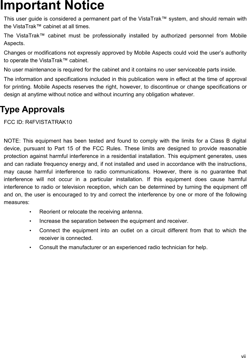 Important NoticeThis user guide is considered a permanent part of the VistaTrak™ system, and should remain with the VistaTrak™ cabinet at all times.The   VistaTrak™   cabinet   must   be   professionally   installed   by   authorized   personnel   from  Mobile Aspects.Changes or modifications not expressly approved by Mobile Aspects could void the user’s authority to operate the VistaTrak™ cabinet.No user maintenance is required for the cabinet and it contains no user serviceable parts inside.The information and specifications included in this publication were in effect at the time of approval for printing. Mobile Aspects reserves the right, however, to discontinue or change specifications or design at anytime without notice and without incurring any obligation whatever. Type ApprovalsFCC ID: R4FVISTATRAK10NOTE: This equipment has been tested and found to comply with the limits for a Class B digital device, pursuant to Part 15 of the FCC Rules. These limits are designed to provide reasonable protection against harmful interference in a residential installation. This equipment generates, uses and can radiate frequency energy and, if not installed and used in accordance with the instructions, may  cause   harmful  interference   to radio communications.   However,   there  is no  guarantee   that interference   will   not   occur   in   a   particular   installation.   If   this   equipment   does   cause   harmful interference to radio or television reception, which can be determined by turning the equipment off and on, the user is encouraged to try and correct the interference by one or more of the following measures:•Reorient or relocate the receiving antenna.•Increase the separation between the equipment and receiver.•Connect the equipment into  an outlet on a circuit different from that to which the receiver is connected.•Consult the manufacturer or an experienced radio technician for help.vii