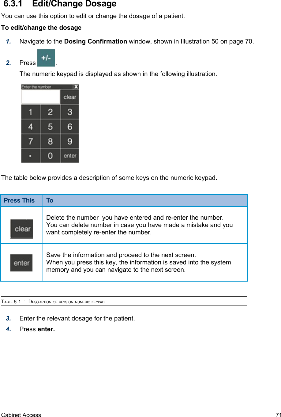  6.3.1  Edit/Change DosageYou can use this option to edit or change the dosage of a patient.To edit/change the dosage1. Navigate to the Dosing Confirmation window, shown in Illustration 50 on page 70.2. Press           .The numeric keypad is displayed as shown in the following illustration.The table below provides a description of some keys on the numeric keypad.Press This  ToDelete the number  you have entered and re-enter the number.You can delete number in case you have made a mistake and you want completely re-enter the number. Save the information and proceed to the next screen.When you press this key, the information is saved into the system memory and you can navigate to the next screen.TABLE 6.1.:  DESCRIPTION OF KEYS ON NUMERIC KEYPAD3. Enter the relevant dosage for the patient.4. Press enter.Cabinet Access 71