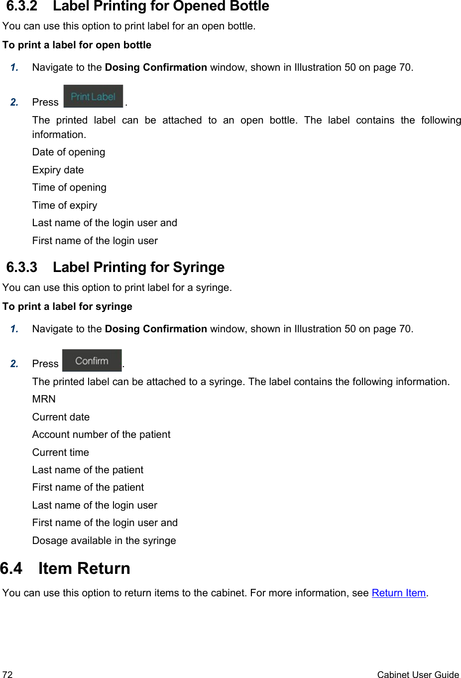  6.3.2  Label Printing for Opened BottleYou can use this option to print label for an open bottle.To print a label for open bottle1. Navigate to the Dosing Confirmation window, shown in Illustration 50 on page 70.2. Press                       .The   printed   label   can   be   attached   to   an   open   bottle.   The   label   contains   the   following information.Date of openingExpiry dateTime of openingTime of expiryLast name of the login user andFirst name of the login user 6.3.3  Label Printing for SyringeYou can use this option to print label for a syringe.To print a label for syringe1. Navigate to the Dosing Confirmation window, shown in Illustration 50 on page 70.2. Press                      .The printed label can be attached to a syringe. The label contains the following information.MRNCurrent dateAccount number of the patientCurrent timeLast name of the patientFirst name of the patientLast name of the login user First name of the login user andDosage available in the syringe 6.4  Item ReturnYou can use this option to return items to the cabinet. For more information, see Return Item. 72 Cabinet User Guide