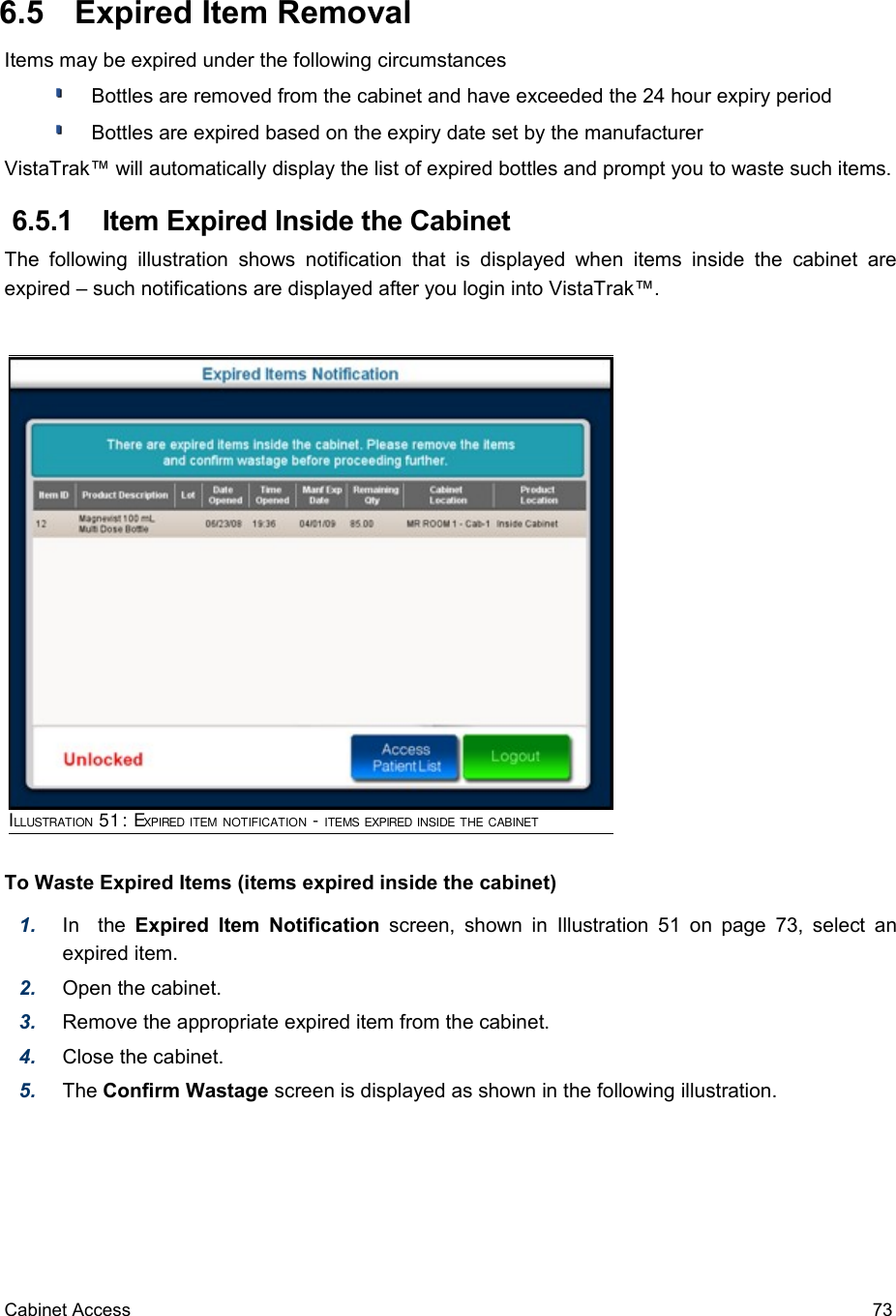  6.5  Expired Item RemovalItems may be expired under the following circumstances Bottles are removed from the cabinet and have exceeded the 24 hour expiry period Bottles are expired based on the expiry date set by the manufacturerVistaTrak™ will automatically display the list of expired bottles and prompt you to waste such items.  6.5.1  Item Expired Inside the CabinetThe  following   illustration   shows   notification  that   is  displayed   when   items  inside  the  cabinet  are expired – such notifications are displayed after you login into VistaTrak™. To Waste Expired Items (items expired inside the cabinet)1. In   the  Expired  Item Notification  screen, shown in  Illustration 51  on page  73, select an expired item.2. Open the cabinet.3. Remove the appropriate expired item from the cabinet.4. Close the cabinet.5. The Confirm Wastage screen is displayed as shown in the following illustration.Cabinet Access 73ILLUSTRATION 51: EXPIRED ITEM NOTIFICATION - ITEMS EXPIRED INSIDE THE CABINET