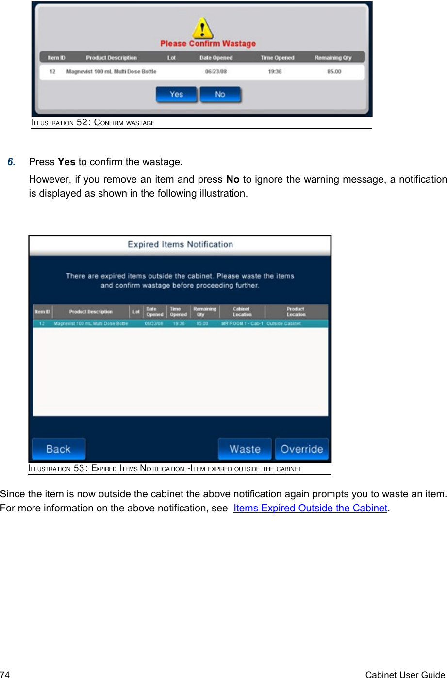 6. Press Yes to confirm the wastage.However, if you remove an item and press No to ignore the warning message, a notification is displayed as shown in the following illustration.  Since the item is now outside the cabinet the above notification again prompts you to waste an item. For more information on the above notification, see  Items Expired Outside the Cabinet.74 Cabinet User GuideILLUSTRATION 53: EXPIRED ITEMS NOTIFICATION -ITEM EXPIRED OUTSIDE THE CABINETILLUSTRATION 52: CONFIRM WASTAGE