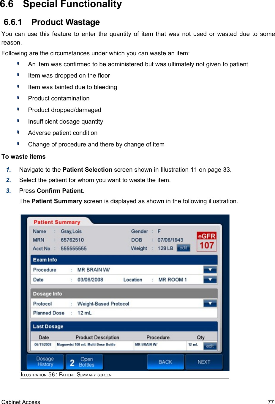  6.6  Special Functionality 6.6.1  Product WastageYou can use this feature to enter  the quantity of item that was not used or wasted due to some reason.Following are the circumstances under which you can waste an item:An item was confirmed to be administered but was ultimately not given to patientItem was dropped on the floorItem was tainted due to bleedingProduct contaminationProduct dropped/damagedInsufficient dosage quantityAdverse patient conditionChange of procedure and there by change of itemTo waste items1. Navigate to the Patient Selection screen shown in Illustration 11 on page 33. 2. Select the patient for whom you want to waste the item.3. Press Confirm Patient.The Patient Summary screen is displayed as shown in the following illustration.Cabinet Access 77ILLUSTRATION 56: PATIENT SUMMARY SCREEN