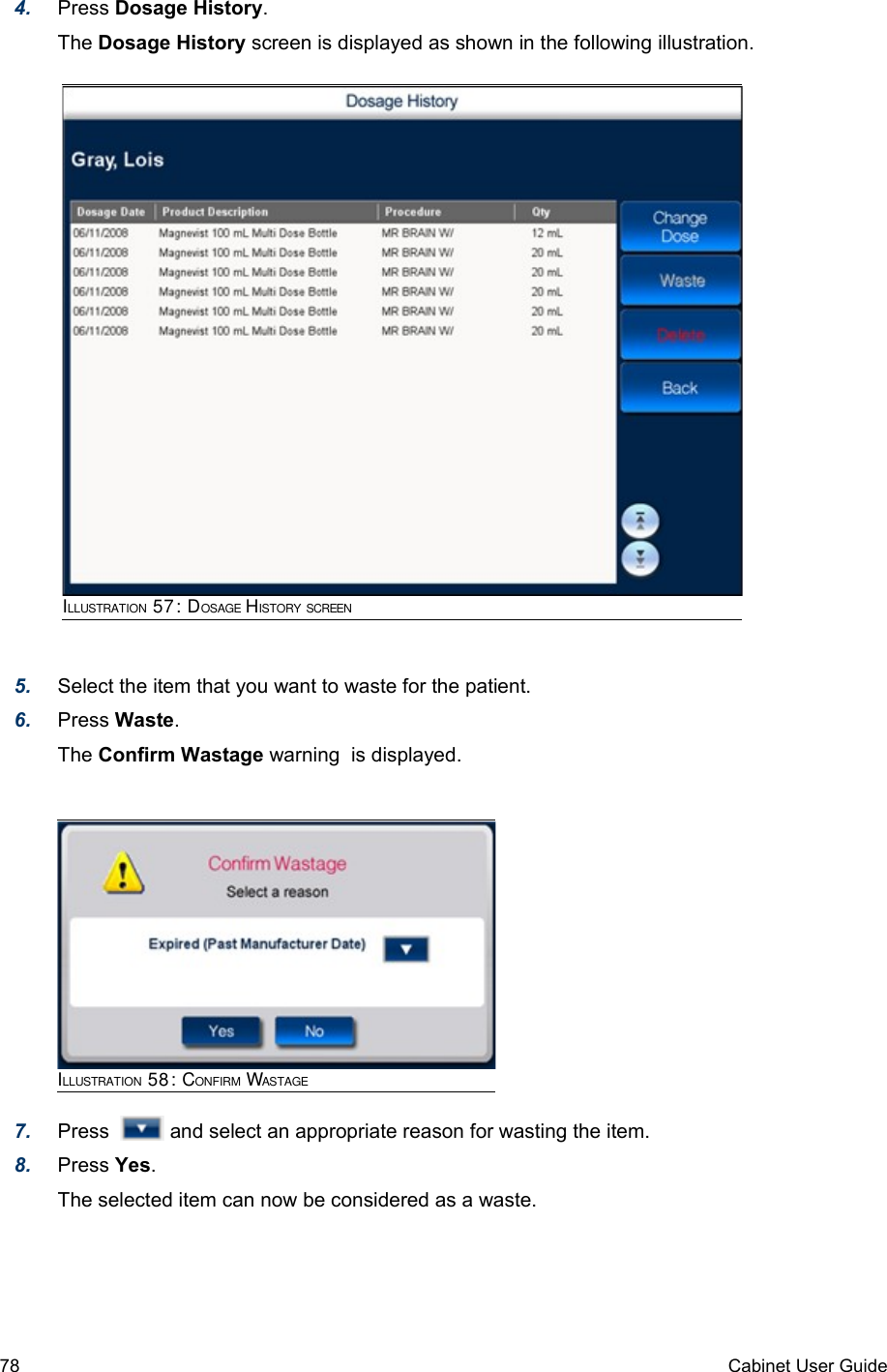 4. Press Dosage History. The Dosage History screen is displayed as shown in the following illustration.5. Select the item that you want to waste for the patient.6. Press Waste.The Confirm Wastage warning  is displayed.7. Press    and select an appropriate reason for wasting the item.8. Press Yes.The selected item can now be considered as a waste. 78 Cabinet User GuideILLUSTRATION 58: CONFIRM WASTAGEILLUSTRATION 57: DOSAGE HISTORY SCREEN