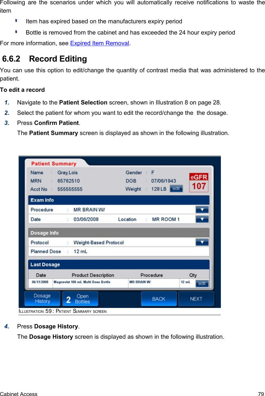 Following are the scenarios under which you will automatically receive notifications to waste the itemItem has expired based on the manufacturers expiry period Bottle is removed from the cabinet and has exceeded the 24 hour expiry periodFor more information, see Expired Item Removal.  6.6.2  Record Editing You can use this option to edit/change the quantity of contrast media that was administered to the patient. To edit a record1. Navigate to the Patient Selection screen, shown in Illustration 8 on page 28.2. Select the patient for whom you want to edit the record/change the  the dosage.3. Press Confirm Patient.The Patient Summary screen is displayed as shown in the following illustration.4. Press Dosage History. The Dosage History screen is displayed as shown in the following illustration.Cabinet Access 79ILLUSTRATION 59: PATIENT SUMMARY SCREEN