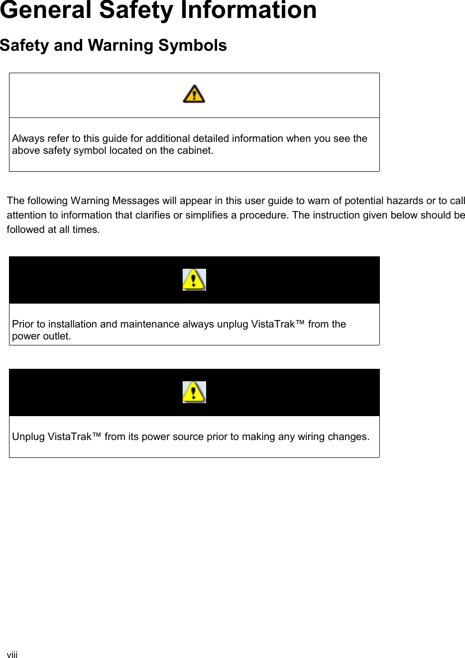 General Safety InformationSafety and Warning SymbolsAlways refer to this guide for additional detailed information when you see the above safety symbol located on the cabinet. The following Warning Messages will appear in this user guide to warn of potential hazards or to call attention to information that clarifies or simplifies a procedure. The instruction given below should be followed at all times.Prior to installation and maintenance always unplug VistaTrak™ from the power outlet.Unplug VistaTrak™ from its power source prior to making any wiring changes.viii