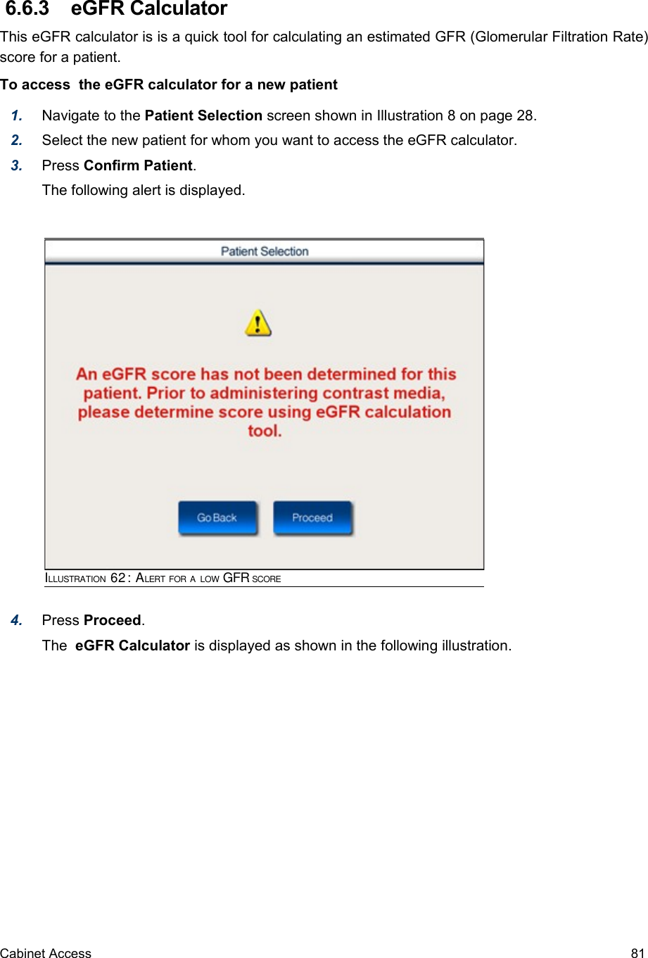  6.6.3  eGFR CalculatorThis eGFR calculator is is a quick tool for calculating an estimated GFR (Glomerular Filtration Rate) score for a patient. To access  the eGFR calculator for a new patient1. Navigate to the Patient Selection screen shown in Illustration 8 on page 28. 2. Select the new patient for whom you want to access the eGFR calculator.3. Press Confirm Patient.The following alert is displayed.4. Press Proceed.The  eGFR Calculator is displayed as shown in the following illustration.Cabinet Access 81ILLUSTRATION 62: ALERT FOR A LOW GFR SCORE