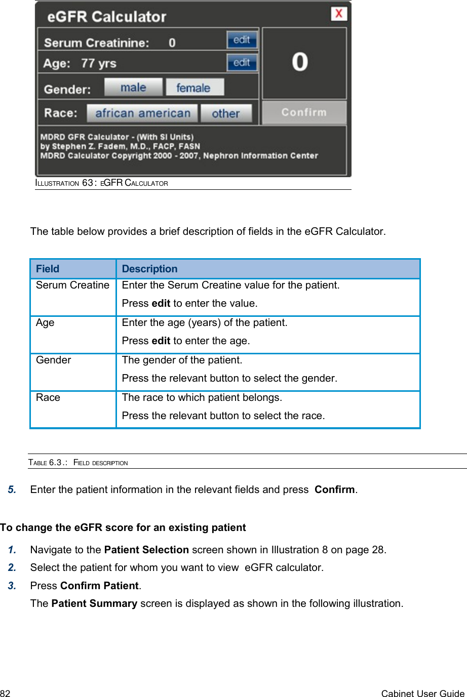 The table below provides a brief description of fields in the eGFR Calculator. Field  DescriptionSerum Creatine Enter the Serum Creatine value for the patient.Press edit to enter the value.Age Enter the age (years) of the patient.Press edit to enter the age.Gender The gender of the patient.Press the relevant button to select the gender.Race The race to which patient belongs.Press the relevant button to select the race.TABLE 6.3.:  FIELD DESCRIPTION5. Enter the patient information in the relevant fields and press  Confirm.To change the eGFR score for an existing patient 1. Navigate to the Patient Selection screen shown in Illustration 8 on page 28. 2. Select the patient for whom you want to view  eGFR calculator.3. Press Confirm Patient.The Patient Summary screen is displayed as shown in the following illustration.82 Cabinet User GuideILLUSTRATION 63: EGFR CALCULATOR