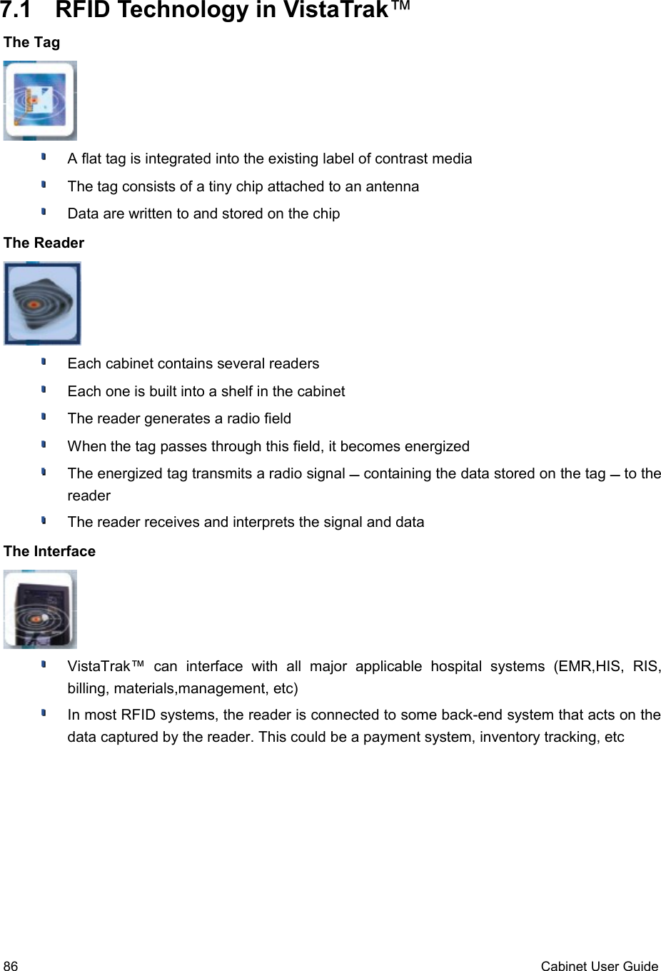  7.1  RFID Technology in VistaTrak™The TagA flat tag is integrated into the existing label of contrast mediaThe tag consists of a tiny chip attached to an antennaData are written to and stored on the chipThe ReaderEach cabinet contains several readersEach one is built into a shelf in the cabinetThe reader generates a radio fieldWhen the tag passes through this field, it becomes energizedThe energized tag transmits a radio signal  containing the data stored on the tag  to the readerThe reader receives and interprets the signal and dataThe InterfaceVistaTrak™  can   interface   with   all   major   applicable   hospital   systems   (EMR,HIS,   RIS, billing, materials,management, etc)In most RFID systems, the reader is connected to some back-end system that acts on the data captured by the reader. This could be a payment system, inventory tracking, etc86 Cabinet User Guide