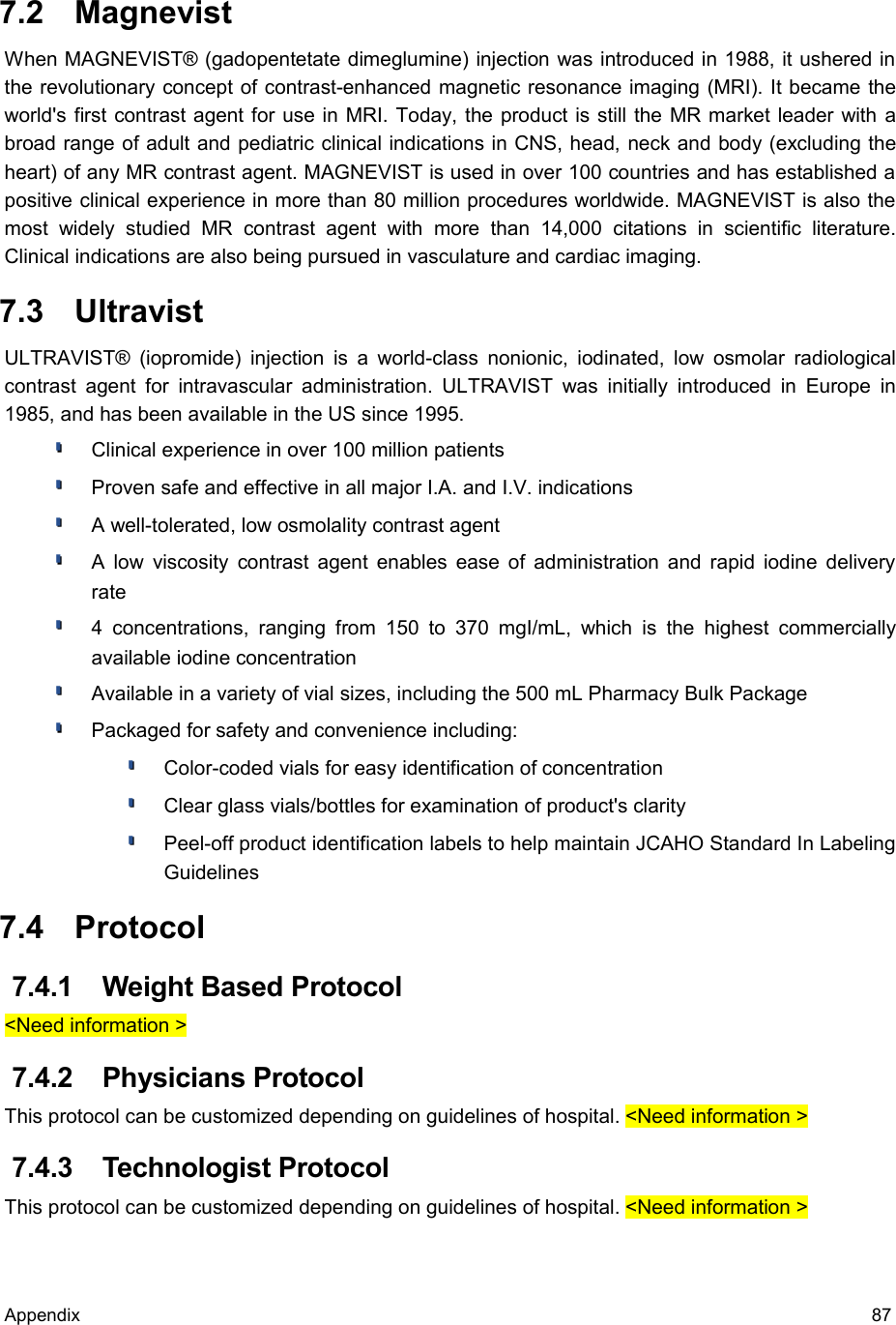  7.2  MagnevistWhen MAGNEVIST® (gadopentetate dimeglumine) injection was introduced in 1988, it ushered in the revolutionary concept of contrast-enhanced magnetic resonance imaging (MRI). It became the world&apos;s first contrast agent for use in MRI. Today, the product is still the MR market leader with a broad range of adult and pediatric clinical indications in CNS, head, neck and body (excluding the heart) of any MR contrast agent. MAGNEVIST is used in over 100 countries and has established a positive clinical experience in more than 80 million procedures worldwide. MAGNEVIST is also the most   widely   studied   MR   contrast  agent   with   more   than   14,000   citations   in   scientific   literature. Clinical indications are also being pursued in vasculature and cardiac imaging. 7.3  UltravistULTRAVIST® (iopromide) injection is a world-class nonionic, iodinated, low osmolar radiological contrast  agent for intravascular administration. ULTRAVIST was initially introduced in Europe in 1985, and has been available in the US since 1995.Clinical experience in over 100 million patients Proven safe and effective in all major I.A. and I.V. indications A well-tolerated, low osmolality contrast agent A low viscosity contrast agent enables ease of administration and rapid iodine delivery rate 4 concentrations,  ranging  from  150  to 370 mgI/mL,  which   is  the highest commercially available iodine concentration Available in a variety of vial sizes, including the 500 mL Pharmacy Bulk Package Packaged for safety and convenience including: Color-coded vials for easy identification of concentration Clear glass vials/bottles for examination of product&apos;s clarity Peel-off product identification labels to help maintain JCAHO Standard In Labeling Guidelines  7.4  Protocol 7.4.1  Weight Based Protocol&lt;Need information &gt; 7.4.2  Physicians ProtocolThis protocol can be customized depending on guidelines of hospital. &lt;Need information &gt; 7.4.3  Technologist ProtocolThis protocol can be customized depending on guidelines of hospital. &lt;Need information &gt;Appendix 87