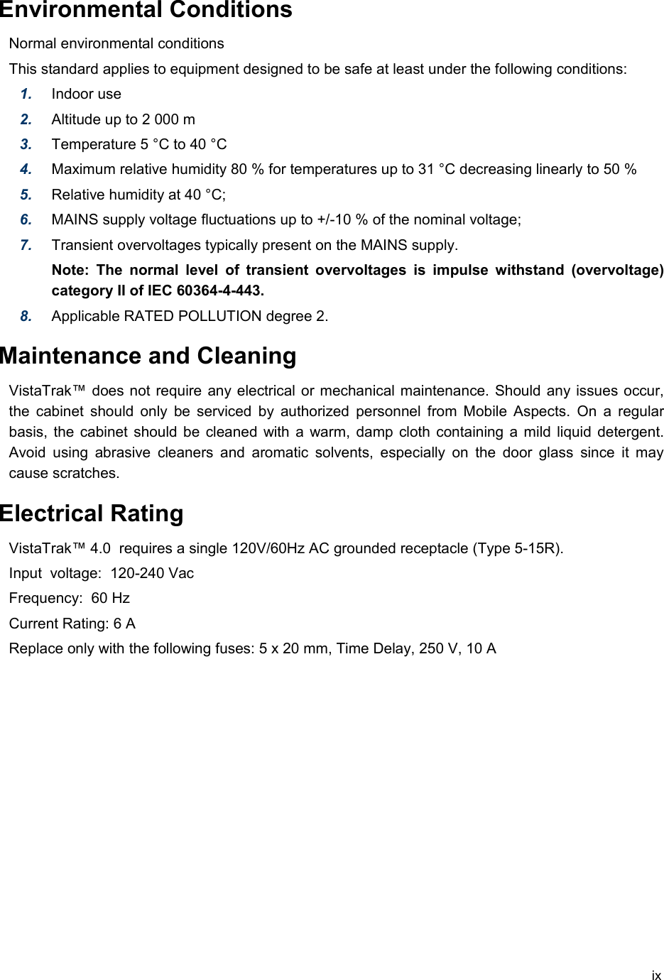 Environmental Conditions Normal environmental conditions This standard applies to equipment designed to be safe at least under the following conditions: 1. Indoor use2. Altitude up to 2 000 m3. Temperature 5 °C to 40 °C4. Maximum relative humidity 80 % for temperatures up to 31 °C decreasing linearly to 50 % 5. Relative humidity at 40 °C; 6. MAINS supply voltage fluctuations up to +/-10 % of the nominal voltage; 7. Transient overvoltages typically present on the MAINS supply. Note: The  normal  level of transient overvoltages is impulse withstand (overvoltage) category II of IEC 60364-4-443. 8. Applicable RATED POLLUTION degree 2. Maintenance and CleaningVistaTrak™ does not require any electrical or mechanical maintenance. Should any issues occur, the cabinet should only be serviced by authorized personnel from Mobile Aspects.  On a  regular basis, the cabinet should be cleaned with a warm, damp cloth containing a mild liquid detergent. Avoid using abrasive cleaners and aromatic solvents, especially on the door glass since it may cause scratches.Electrical RatingVistaTrak™ 4.0  requires a single 120V/60Hz AC grounded receptacle (Type 5-15R).  Input  voltage:  120-240 VacFrequency:  60 HzCurrent Rating: 6 AReplace only with the following fuses: 5 x 20 mm, Time Delay, 250 V, 10 Aix