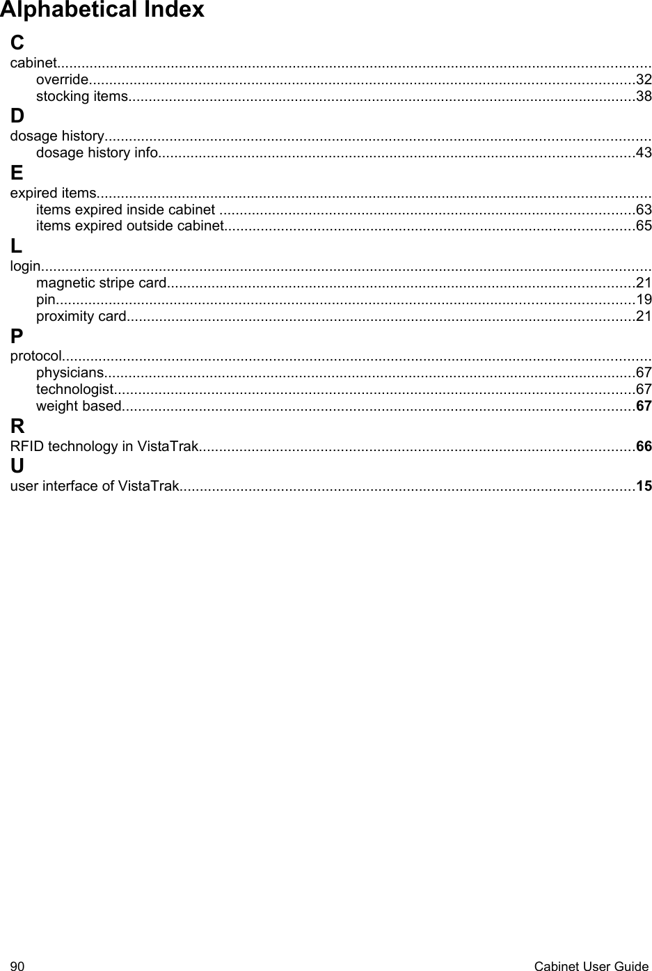 Alphabetical IndexCcabinet..................................................................................................................................................override......................................................................................................................................32stocking items.............................................................................................................................38Ddosage history......................................................................................................................................dosage history info.....................................................................................................................43Eexpired items........................................................................................................................................items expired inside cabinet ......................................................................................................63items expired outside cabinet.....................................................................................................65Llogin......................................................................................................................................................magnetic stripe card...................................................................................................................21pin..............................................................................................................................................19proximity card.............................................................................................................................21Pprotocol.................................................................................................................................................physicians...................................................................................................................................67technologist................................................................................................................................67weight based..............................................................................................................................67RRFID technology in VistaTrak...........................................................................................................66Uuser interface of VistaTrak................................................................................................................1590 Cabinet User Guide