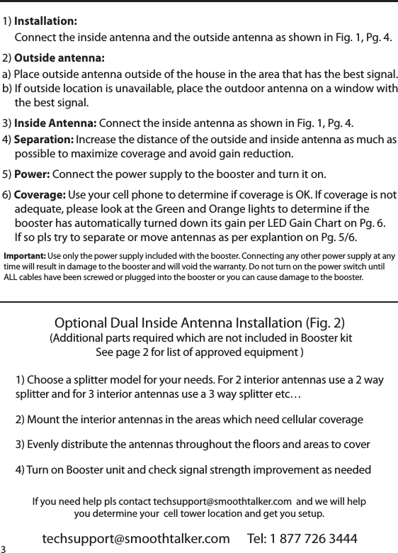 techsupport@smoothtalker.com      Tel: 1 877 726 34443If you need help pls contact techsupport@smoothtalker.com  and we will helpyou determine your  cell tower location and get you setup.1) Installation:     Connect the inside antenna and the outside antenna as shown in Fig. 1, Pg. 4. 2) Outside antenna: a) Place outside antenna outside of the house in the area that has the best signal.b) If outside location is unavailable, place the outdoor antenna on a window with     the best signal.3) Inside Antenna: Connect the inside antenna as shown in Fig. 1, Pg. 4. 4) Separation: Increase the distance of the outside and inside antenna as much as     possible to maximize coverage and avoid gain reduction. 5) Power: Connect the power supply to the booster and turn it on.6) Coverage: Use your cell phone to determine if coverage is OK. If coverage is not     adequate, please look at the Green and Orange lights to determine if the     booster has automatically turned down its gain per LED Gain Chart on Pg. 6.     If so pls try to separate or move antennas as per explantion on Pg. 5/6.Important: Use only the power supply included with the booster. Connecting any other power supply at anytime will result in damage to the booster and will void the warranty. Do not turn on the power switch untilALL cables have been screwed or plugged into the booster or you can cause damage to the booster.Optional Dual Inside Antenna Installation (Fig. 2) (Additional parts required which are not included in Booster kitSee page 2 for list of approved equipment )1) Choose a splitter model for your needs. For 2 interior antennas use a 2 waysplitter and for 3 interior antennas use a 3 way splitter etc&hellip; 2) Mount the interior antennas in the areas which need cellular coverage 3) Evenly distribute the antennas throughout the oors and areas to cover4) Turn on Booster unit and check signal strength improvement as needed