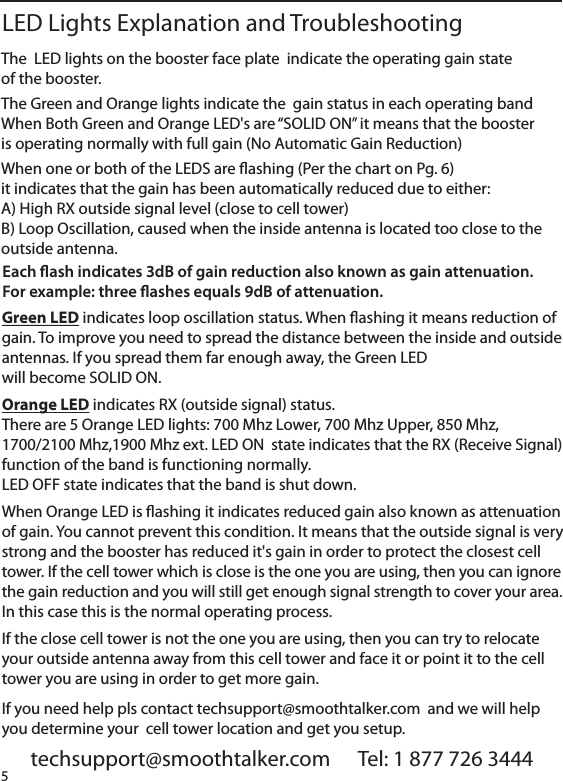 The  LED lights on the booster face plate  indicate the operating gain stateof the booster.The Green and Orange lights indicate the  gain status in each operating bandWhen Both Green and Orange LED's are &ldquo;SOLID ON&rdquo; it means that the boosteris operating normally with full gain (No Automatic Gain Reduction)When one or both of the LEDS are ashing (Per the chart on Pg. 6)it indicates that the gain has been automatically reduced due to either:A) High RX outside signal level (close to cell tower)B) Loop Oscillation, caused when the inside antenna is located too close to theoutside antenna.         techsupport@smoothtalker.com      Tel: 1 877 726 3444LED Lights Explanation and TroubleshootingEach ash indicates 3dB of gain reduction also known as gain attenuation.For example: three ashes equals 9dB of attenuation. Green LED indicates loop oscillation status. When ashing it means reduction ofgain. To improve you need to spread the distance between the inside and outsideantennas. If you spread them far enough away, the Green LEDwill become SOLID ON.Orange LED indicates RX (outside signal) status.There are 5 Orange LED lights: 700 Mhz Lower, 700 Mhz Upper, 850 Mhz,1700/2100 Mhz,1900 Mhz ext. LED ON  state indicates that the RX (Receive Signal)function of the band is functioning normally.LED OFF state indicates that the band is shut down.When Orange LED is ashing it indicates reduced gain also known as attenuationof gain. You cannot prevent this condition. It means that the outside signal is verystrong and the booster has reduced it's gain in order to protect the closest celltower. If the cell tower which is close is the one you are using, then you can ignorethe gain reduction and you will still get enough signal strength to cover your area.In this case this is the normal operating process.If the close cell tower is not the one you are using, then you can try to relocateyour outside antenna away from this cell tower and face it or point it to the celltower you are using in order to get more gain.If you need help pls contact techsupport@smoothtalker.com  and we will helpyou determine your  cell tower location and get you setup.5
