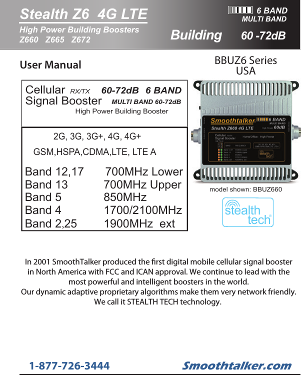 User Manual BBUZ6 SeriesUSAHigh Power Building BoosterCellularSignal Booster RX/TX   MULTI BAND 60-72dB   60-72dB   6 BAND   GSM,HSPA,CDMA,LTE, LTE ABand 12,17   Band 13           Band 5             Band 4     Band 2,25   700MHz Upper850MHz 1700/2100MHz 2G, 3G, 3G+, 4G, 4G+1900MHz  ext700MHz Lower6 BANDStealth Z6  4G LTE60 -72dBHigh Power Building Boosters Z660   Z665   Z672MULTI BANDstealthtech&reg;model shown: BBUZ660Smoothtalker.com1-877-726-3444BuildingIn 2001 SmoothTalker produced the rst digital mobile cellular signal boosterin North America with FCC and ICAN approval. We continue to lead with themost powerful and intelligent boosters in the world.Our dynamic adaptive proprietary algorithms make them very network friendly.We call it STEALTH TECH technology. 