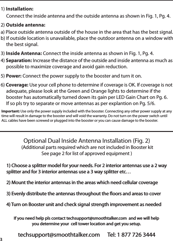 techsupport@smoothtalker.com      Tel: 1 877 726 34443If you need help pls contact techsupport@smoothtalker.com  and we will helpyou determine your  cell tower location and get you setup.1) Installation:     Connect the inside antenna and the outside antenna as shown in Fig. 1, Pg. 4. 2) Outside antenna: a) Place outside antenna outside of the house in the area that has the best signal.b) If outside location is unavailable, place the outdoor antenna on a window with     the best signal.3) Inside Antenna: Connect the inside antenna as shown in Fig. 1, Pg. 4. 4) Separation: Increase the distance of the outside and inside antenna as much as     possible to maximize coverage and avoid gain reduction. 5) Power: Connect the power supply to the booster and turn it on.6) Coverage: Use your cell phone to determine if coverage is OK. If coverage is not     adequate, please look at the Green and Orange lights to determine if the     booster has automatically turned down its gain per LED Gain Chart on Pg. 6.     If so pls try to separate or move antennas as per explantion on Pg. 5/6.Important: Use only the power supply included with the booster. Connecting any other power supply at anytime will result in damage to the booster and will void the warranty. Do not turn on the power switch untilALL cables have been screwed or plugged into the booster or you can cause damage to the booster.Optional Dual Inside Antenna Installation (Fig. 2) (Additional parts required which are not included in Booster kitSee page 2 for list of approved equipment )1) Choose a splitter model for your needs. For 2 interior antennas use a 2 waysplitter and for 3 interior antennas use a 3 way splitter etc&hellip; 2) Mount the interior antennas in the areas which need cellular coverage 3) Evenly distribute the antennas throughout the oors and areas to cover4) Turn on Booster unit and check signal strength improvement as neededtechsupport@smoothtalker.com      Tel: 1 877 726 34443If you need help pls contact techsupport@smoothtalker.com  and we will helpyou determine your  cell tower location and get you setup.1) Choose a splitter model for your needs. For 2 interior antennas use a 2 waysplitter and for 3 interior antennas use a 3 way splitter etc&hellip; 2) Mount the interior antennas in the areas which need cellular coverage 3) Evenly distribute the antennas throughout the oors and areas to cover4) Turn on Booster unit and check signal strength improvement as needed