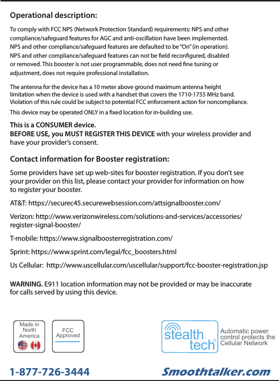 Contact information for Booster registration:Some providers have set up web-sites for booster registration. If you don&rsquo;t seeyour provider on this list, please contact your provider for information on howto register your booster.AT&amp;T: https://securec45.securewebsession.com/attsignalbooster.com/Verizon: http://www.verizonwireless.com/solutions-and-services/accessories/register-signal-booster/T-mobile: https://www.signalboosterregistration.com/Sprint: https://www.sprint.com/legal/fcc_boosters.htmlUs Cellular:  http://www.uscellular.com/uscellular/support/fcc-booster-registration.jspThis is a CONSUMER device. BEFORE USE, you MUST REGISTER THIS DEVICE with your wireless provider andhave your provider&rsquo;s consent.WARNING. E911 location information may not be provided or may be inaccuratefor calls served by using this device.The antenna for the device has a 10 meter above ground maximum antenna heightlimitation when the device is used with a handset that covers the 1710-1755 MHz band.Violation of this rule could be subject to potential FCC enforcement action for noncompliance.This device may be operated ONLY in a xed location for in-building use.Operational description:To comply with FCC NPS (Network Protection Standard) requirements: NPS and othercompliance/safeguard features for AGC and anti-oscillation have been implemented.NPS and other compliance/safeguard features are defaulted to be &ldquo;On&rdquo; (in operation).NPS and other compliance/safeguard features can not be eld recongured, disabledor removed. This booster is not user programmable, does not need ne tuning oradjustment, does not require professional installation.Smoothtalker.com1-877-726-3444Made inNorthAmericastealthtech&reg;Automatic powercontrol protects theCellular NetworkFCCApproved